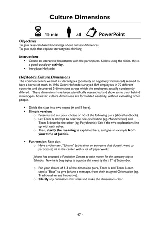 47 -
Culture Dimensions
6 15 min !all "PowerPoint
Objectives
To gain research-based knowledge about cultural differences
To gain tools that replace stereotypical thinking
Instructions
• Create an interactive brainstorm with the participants. Unless using the slides, this is
a good outdoor activity.
• Introduce Hofstede:
Hofstede’s Culture Dimensions
The common beliefs we hold as stereotypes (positively or negatively formulated) seemed to
have a kernel of truth. In 1986 Geert Hofstede surveyed IBM employees in 70 different
countries and discovered 5 dimensions across which the employees actually consistently
differed. . These dimensions have been scientifically researched and show some truth behind
stereotypes, however, culture dimensions are formulated neutrally, without evaluating other
people.
• Divide the class into two teams (A and B here).
• Simple version:
o Present/read out your choice of 1-3 of the following pairs (slides/handbook).
o Let Team A attempt to describe one orientation (eg. Monochronic) and
Team B describe the other (eg. Polychronic). See if the two explanations line
up with each other.
o Then, clarify the meaning as explained here, and give an example from
your time at Jacobs.
• Fun version: Role play.
o Have a volunteer, “Johann” (co-trainer or someone that doesn’t want to
participate) sit in the center with a lot of ‘paperwork’.
Johann has proposed a Fundraiser Concert to raise money for the company trip to
Ethiopia. Now he is busy trying to organize this event by the 15th
of September.
o For your choice of 1-3 of the dimension pairs, Team A and Team B each
send a “Boss” to give Johann a message, from their assigned Orientation (eg.
Traditional versus Innovative).
o Clarify any confusions that arise and make the dimensions clear.
 