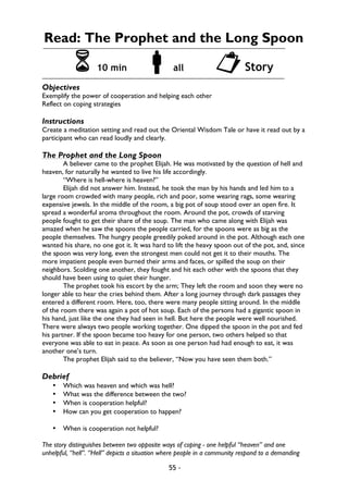 55 -
Read: The Prophet and the Long Spoon
6 10 min !all "Story
Objectives
Exemplify the power of cooperation and helping each other
Reflect on coping strategies
Instructions
Create a meditation setting and read out the Oriental Wisdom Tale or have it read out by a
participant who can read loudly and clearly.
The Prophet and the Long Spoon
A believer came to the prophet Elijah. He was motivated by the question of hell and
heaven, for naturally he wanted to live his life accordingly.
“Where is hell-where is heaven?”
Elijah did not answer him. Instead, he took the man by his hands and led him to a
large room crowded with many people, rich and poor, some wearing rags, some wearing
expensive jewels. In the middle of the room, a big pot of soup stood over an open fire. It
spread a wonderful aroma throughout the room. Around the pot, crowds of starving
people fought to get their share of the soup. The man who came along with Elijah was
amazed when he saw the spoons the people carried, for the spoons were as big as the
people themselves. The hungry people greedily poked around in the pot. Although each one
wanted his share, no one got it. It was hard to lift the heavy spoon out of the pot, and, since
the spoon was very long, even the strongest men could not get it to their mouths. The
more impatient people even burned their arms and faces, or spilled the soup on their
neighbors. Scolding one another, they fought and hit each other with the spoons that they
should have been using to quiet their hunger.
The prophet took his escort by the arm; They left the room and soon they were no
longer able to hear the cries behind them. After a long journey through dark passages they
entered a different room. Here, too, there were many people sitting around. In the middle
of the room there was again a pot of hot soup. Each of the persons had a gigantic spoon in
his hand, just like the one they had seen in hell. But here the people were well nourished.
There were always two people working together. One dipped the spoon in the pot and fed
his partner. If the spoon became too heavy for one person, two others helped so that
everyone was able to eat in peace. As soon as one person had had enough to eat, it was
another one’s turn.
The prophet Elijah said to the believer, “Now you have seen them both.”
Debrief
• Which was heaven and which was hell?
• What was the difference between the two?
• When is cooperation helpful?
• How can you get cooperation to happen?
• When is cooperation not helpful?
The story distinguishes between two opposite ways of coping - one helpful “heaven” and one
unhelpful, “hell”. “Hell” depicts a situation where people in a community respond to a demanding
 