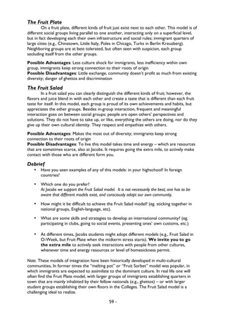 59 -
The Fruit Plate
On a fruit plate, different kinds of fruit just exist next to each other. This model is of
different social groups living parallel to one another, interacting only on a superficial level,
but in fact developing each their own infrastructure and social rules; immigrant quarters of
large cities (e.g., Chinatown, Little Italy, Poles in Chicago, Turks in Berlin Kreuzberg).
Neighboring groups are at best tolerated, but often seen with suspicion, each group
secluding itself from the other groups.
Possible Advantages: Less culture shock for immigrants, less inefficiency within own
group, immigrants keep strong connection to their roots of origin
Possible Disadvantages: Little exchange, community doesn’t profit as much from existing
diversity; danger of ghettos and discrimination
The Fruit Salad
In a fruit salad you can clearly distinguish the different kinds of fruit; however, the
flavors and juice blend in with each other and create a taste that is different than each fruit
taste for itself. In this model, each group is proud of its own achievements and habits, but
appreciates the other groups. Besides in-group interaction, frequent and meaningful
interaction goes on between social groups; people are open others’ perspectives and
solutions. They do not have to take up, or like, everything the others are doing, nor do they
give up their own cultural identity. They respect and empathize with others.
Possible Advantages: Makes the most out of diversity; immigrants keep strong
connection to their roots of origin
Possible Disadvantages: To live this model takes time and energy – which are resources
that are sometimes scarce, also at Jacobs. It requires going the extra mile, to actively make
contact with those who are different form you.
Debrief
• Have you seen examples of any of this models: in your highschool? In foreign
countries?
• Which one do you prefer?
At Jacobs we support the Fruit Salad model. It is not necessarily the best; one has to be
aware that different models exist, and consciously adapt our own community.
• How might it be difficult to achieve the Fruit Salad model? (eg. sticking together in
national groups, English-language, etc).
• What are some skills and strategies to develop an international community? (eg.
participating in clubs, going to social events, presenting ones’ own customs, etc.)
• At different times, Jacobs students might adopt different models (e.g., Fruit Salad in
O-Week, but Fruit Plate when the midterm stress starts). We invite you to go
the extra mile to actively seek interactions with people from other cultures,
whenever time and energy resources or level of homesickness permit.
Note. These models of integration have been historically developed in multi-cultural
communities, In former times the “melting pot” or “Fruit Sorbet” model was popular, in
which immigrants are expected to assimilate to the dominant culture. In real life one will
often find the Fruit Plate model, with larger groups of immigrants establishing quarters in
town that are mainly inhabited by their fellow nationals (e.g., ghettos) – or with larger
student groups establishing their own floors in the Colleges. The Fruit Salad model is a
challenging ideal to realize.
 