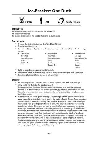 65 -
Ice-Breaker: One Duck
65 min !all "Rubber Duck
Objectives
To be prepared for the second part of the workshop
To energize ourselves
To explain the origin of the Jacobs Duck and its significance
Instructions
• Present the slide with the words of the Duck Rhyme.
• Stand around in a circle.
• Pass around the duck, and for each pass you must say the next line of the following
rhyme:
1. One duck
Two legs
Jumps into the
pond
Splish à
2. Two ducks
Four legs
Jumps into the
pond
Splish
Splash à
3. Three ducks
Six legs
Jumps into the
pond
Splish
Splash
Splish….
• Build up speed as you pass around the duck.
• If someone makes a mistake, they are out. The game starts again with “one duck”.
• Continue playing until one person is left a winner.
Debrief
• All incoming students have received a rubber duck in their welcome package.
• Why could the duck be the Jacobs mascot?
The duck is a great metaphor for intercultural competence, as it naturally adapts its
behavior to its environment: it can swim in the water, fly in the air, and walk on the land.
Intercultural competence is an art that can be learned and developed – and Jacobs is an
ideal place to start.
• Rubber ducks can travel great journeys! 15 years ago, 29 000 yellow rubber ducks
were washed overboard of a cargo ship in the eastern Pacific Ocean. Since then they
have traveled 17,000 miles, floating over the site where the Titanic sank, landing in
Hawaii and even spending years frozen in an Arctic ice pack and are now heading
straight for Britain. Given that the toys are made of durable plastic and are sealed
watertight, they have been able to survive years adrift at the mercy of the elements.
Moreover, they have been invaluable to science as the have helped researchers chart
the great ocean currents. And this is our wish to the incoming batch of students:
when you graduate to be interculturally skilled ambassadors of Jacobs University, to
resiliently travel the world, and to advance science and other important domains.
• Finally, an English proverb says “It’s a good day for ducks,” meaning that it is a rainy
day. From this point of view, Bremen is certainly a great place for ducks as it does
rain very frequently here in North Germany!
 