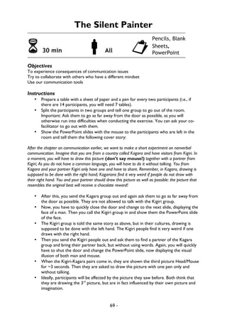 69 -
The Silent Painter
6 30 min !All "
Objectives
To experience consequences of communication issues
Try to collaborate with others who have a different mindset
Use our communication tools
Instructions
• Prepare a table with a sheet of paper and a pen for every two participants (i.e., if
there are 14 participants, you will need 7 tables).
• Split the participants in two groups and tell one group to go out of the room.
Important: Ask them to go as far away from the door as possible, as you will
otherwise run into difficulties when conducting the exercise. You can ask your co-
facilitator to go out with them.
• Show the PowerPoint slides with the mouse to the participants who are left in the
room and tell them the following cover story:
After the chapter on communication earlier, we want to make a short experiment on nonverbal
communication. Imagine that you are from a country called Kagara and have visitors from Kigiri. In
a moment, you will have to draw this picture (don’t say mouse!) together with a partner from
Kigiri; As you do not have a common language, you will have to do it without talking. You from
Kagara and your partner Kigiri only have one and have to share. Remember, in Kagara, drawing is
supposed to be done with the right hand; Kagarians find it very weird if people do not draw with
their right hand. You and your partner should draw this picture as well as possible: the picture that
resembles the original best will receive a chocolate reward!
• After this, you send the Kagara group out and again ask them to go as far away from
the door as possible. They are not allowed to talk with the Kigiri group.
• Now, you have to quickly close the door and change to the next slide, displaying the
face of a man. Then you call the Kigiri group in and show them the PowerPoint slide
of the face.
• The Kigiri group is told the same story as above, but in their cultures, drawing is
supposed to be done with the left hand. The Kigiri people find it very weird if one
draws with the right hand.
• Then you send the Kigiri people out and ask them to find a partner of the Kagara
group and bring their partner back, but without using words. Again, you will quickly
have to shut the door and change the PowerPoint slide, now displaying the visual
illusion of both man and mouse.
• When the Kigiri-Kagara pairs come in, they are shown the third picture Head/Mouse
for ~3 seconds. Then they are asked to draw the picture with one pen only and
without talking.
• Ideally, participants will be affected by the picture they saw before. Both think that
they are drawing the 3rd
picture, but are in fact influenced by their own picture and
imagination.
Pencils, Blank
Sheets,
PowerPoint
 