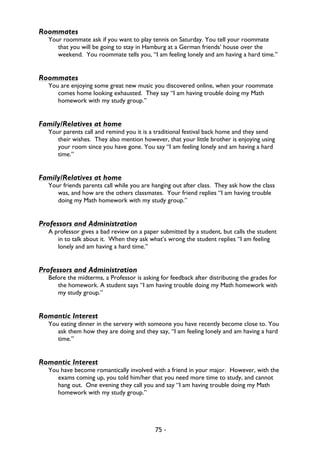 75 -
Roommates
Your roommate ask if you want to play tennis on Saturday. You tell your roommate
that you will be going to stay in Hamburg at a German friends’ house over the
weekend. You roommate tells you, “I am feeling lonely and am having a hard time.”
Roommates
You are enjoying some great new music you discovered online, when your roommate
comes home looking exhausted. They say “I am having trouble doing my Math
homework with my study group.”
Family/Relatives at home
Your parents call and remind you it is a traditional festival back home and they send
their wishes. They also mention however, that your little brother is enjoying using
your room since you have gone. You say “I am feeling lonely and am having a hard
time.”
Family/Relatives at home
Your friends parents call while you are hanging out after class. They ask how the class
was, and how are the others classmates. Your friend replies “I am having trouble
doing my Math homework with my study group.”
Professors and Administration
A professor gives a bad review on a paper submitted by a student, but calls the student
in to talk about it. When they ask what’s wrong the student replies “I am feeling
lonely and am having a hard time.”
Professors and Administration
Before the midterms, a Professor is asking for feedback after distributing the grades for
the homework. A student says “I am having trouble doing my Math homework with
my study group.”
Romantic Interest
You eating dinner in the servery with someone you have recently become close to. You
ask them how they are doing and they say, “I am feeling lonely and am having a hard
time.”
Romantic Interest
You have become romantically involved with a friend in your major. However, with the
exams coming up, you told him/her that you need more time to study, and cannot
hang out. One evening they call you and say “I am having trouble doing my Math
homework with my study group.”
 