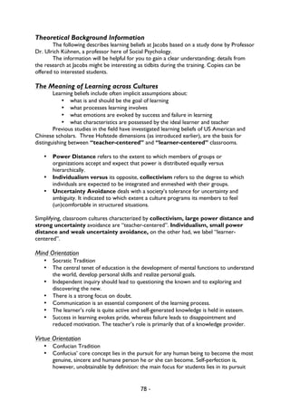 78 -
Theoretical Background Information
The following describes learning beliefs at Jacobs based on a study done by Professor
Dr. Ulrich Kühnen, a professor here of Social Psychology.
The information will be helpful for you to gain a clear understanding; details from
the research at Jacobs might be interesting as tidbits during the training. Copies can be
offered to interested students.
The Meaning of Learning across Cultures
Learning beliefs include often implicit assumptions about:
• what is and should be the goal of learning
• what processes learning involves
• what emotions are evoked by success and failure in learning
• what characteristics are possessed by the ideal learner and teacher
Previous studies in the field have investigated learning beliefs of US American and
Chinese scholars. Three Hofstede dimensions (as introduced earlier), are the basis for
distinguishing between “teacher-centered” and “learner-centered” classrooms.
• Power Distance refers to the extent to which members of groups or
organizations accept and expect that power is distributed equally versus
hierarchically.
• Individualism versus its opposite, collectivism refers to the degree to which
individuals are expected to be integrated and enmeshed with their groups.
• Uncertainty Avoidance deals with a society’s tolerance for uncertainty and
ambiguity. It indicated to which extent a culture programs its members to feel
(un)comfortable in structured situations.
Simplifying, classroom cultures characterized by collectivism, large power distance and
strong uncertainty avoidance are “teacher-centered”. Individualism, small power
distance and weak uncertainty avoidance, on the other had, we label “learner-
centered”.
Mind Orientation
• Socratic Tradition
• The central tenet of education is the development of mental functions to understand
the world, develop personal skills and realize personal goals.
• Independent inquiry should lead to questioning the known and to exploring and
discovering the new.
• There is a strong focus on doubt.
• Communication is an essential component of the learning process.
• The learner’s role is quite active and self-generated knowledge is held in esteem.
• Success in learning evokes pride, whereas failure leads to disappointment and
reduced motivation. The teacher’s role is primarily that of a knowledge provider.
Virtue Orientation
• Confucian Tradition
• Confucius’ core concept lies in the pursuit for any human being to become the most
genuine, sincere and humane person he or she can become. Self-perfection is,
however, unobtainable by definition: the main focus for students lies in its pursuit
 