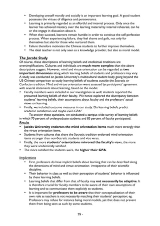 79 -
• Developing oneself morally and socially is an important learning goal. A good student
possesses the virtues of diligence and perseverance.
• Learning is primarily regarded as an effortful and internal process. Only once the
learner has achieved mastery over the learning material by internal rehearsal, can he
or she engage in discussion about it.
• When they succeed, learners remain humble in order to continue the self-perfection
process. When experiencing failure, they feel shame and guilt, not only for
themselves but also for those who nurtured them.
• Failure therefore motivates the Chinese students to further improve themselves.
• The ideal teacher is not only seen as a knowledge provider, but also as moral model.
The Jacobs Study
Of course, these descriptions of learning beliefs and intellectual traditions are
oversimplifications. Cultures and individuals are much more complex than the above
descriptions suggest. However, mind and virtue orientation can be regarded as two
important dimensions along which learning beliefs of students and professors may vary.
A study was conducted on Jacobs University’s multicultural student body going beyond the
US-Chinese comparison to study learning beliefs of students outside the Socratic or
Confucian tradition. Mind and virtue orientation were assessed by participants’ agreement
with several statements about learning, based on the model.
• Faculty members were included in our investigation as well; students reported the
presumed learning beliefs of their faculty. We hence explored the discrepancy between
students’ learning beliefs, their assumptions about faculty and the professors’ actual
views on learning.
• Finally, we included outcome measures in our study: Do learning beliefs predict
academic satisfaction and maybe even GPA?
To answer these questions, we conducted a campus wide survey of learning beliefs
in which 70 percent of undergraduate students and 83 percent of faculty participated.
Results
• Jacobs University endorses the mind orientation items much more strongly than
the virtue orientation items.
• Students from cultures that share the Socratic tradition endorsed mind orientation
items stronger than non-Socratic students and vice versa.
• Finally, the more students’ orientations mirrored the faculty’s views, the more
they were academically satisfied.
• The more satisfied the students were, the higher their GPA.
Implications
• First, professors do have implicit beliefs about learning that can be described along
the dimensions of mind and virtue orientation- irrespective of their scientific
discipline.
• Their behavior in class as well as their perception of students’ behavior is influenced
by these learning beliefs.
• Learning beliefs that differ from that of faculty may not necessarily be adaptive. It
is therefore crucial for faculty members to be aware of their own assumptions of
learning and to communicate them explicitly to students.
• It is important for professors to be aware that their conceptualization of their
own role as teachers is not necessarily matching their students’ perception; eg.
Professors may refuse for instance being moral models, yet that does not prevent
them from being seen as such by some students.
 