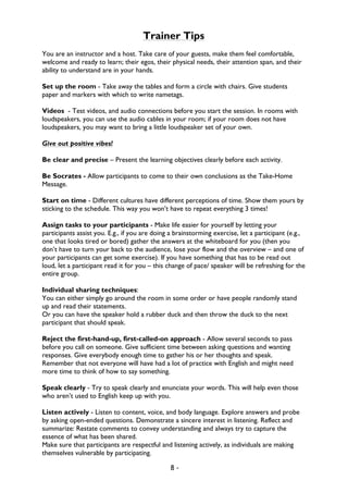 8 -
Trainer Tips
You are an instructor and a host. Take care of your guests, make them feel comfortable,
welcome and ready to learn; their egos, their physical needs, their attention span, and their
ability to understand are in your hands.
Set up the room - Take away the tables and form a circle with chairs. Give students
paper and markers with which to write nametags.
Videos - Test videos, and audio connections before you start the session. In rooms with
loudspeakers, you can use the audio cables in your room; if your room does not have
loudspeakers, you may want to bring a little loudspeaker set of your own.
Give out positive vibes!
Be clear and precise – Present the learning objectives clearly before each activity.
Be Socrates - Allow participants to come to their own conclusions as the Take-Home
Message.
Start on time - Different cultures have different perceptions of time. Show them yours by
sticking to the schedule. This way you won’t have to repeat everything 3 times!
Assign tasks to your participants - Make life easier for yourself by letting your
participants assist you. E.g., if you are doing a brainstorming exercise, let a participant (e.g.,
one that looks tired or bored) gather the answers at the whiteboard for you (then you
don’t have to turn your back to the audience, lose your flow and the overview – and one of
your participants can get some exercise). If you have something that has to be read out
loud, let a participant read it for you – this change of pace/ speaker will be refreshing for the
entire group.
Individual sharing techniques:
You can either simply go around the room in some order or have people randomly stand
up and read their statements.
Or you can have the speaker hold a rubber duck and then throw the duck to the next
participant that should speak.
Reject the first-hand-up, first-called-on approach - Allow several seconds to pass
before you call on someone. Give sufficient time between asking questions and wanting
responses. Give everybody enough time to gather his or her thoughts and speak.
Remember that not everyone will have had a lot of practice with English and might need
more time to think of how to say something.
Speak clearly - Try to speak clearly and enunciate your words. This will help even those
who aren’t used to English keep up with you.
Listen actively - Listen to content, voice, and body language. Explore answers and probe
by asking open-ended questions. Demonstrate a sincere interest in listening. Reflect and
summarize: Restate comments to convey understanding and always try to capture the
essence of what has been shared.
Make sure that participants are respectful and listening actively, as individuals are making
themselves vulnerable by participating.
 