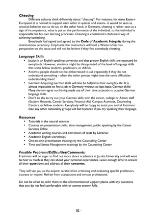 82 -
Cheating
Different cultures think differently about “cheating”. For instance, for many Eastern
Europeans it is normal to support each other in quizzes and exams– it would be seen as
unsocial behavior not to do so; on the other hand, in Germany, cheating is rather seen as a
sign of incompetence, value is put on the performance of the individual, so the individual is
responsible for his own learning processes. Cheating is considered a dishonest way of
achieving something.
Everybody had signed and agreed to the Code of Academic Integrity during the
matriculation ceremony. Emphasize that instructors will hold a Western/German
perspective on this issue and will not be lenient if they find somebody cheating.
Language Skills
• Jacobs is an English-speaking university and that proper English skills are expected by
everybody. However, students might be disappointed of the level of language skills
that some fellow students, professors, or Admin.
• Accents: people should not be embarrassed to ask repeatedly if they do not
understand something – often the other person might have the same difficulties
understanding them!
• German: Acquiring German skills will also be helpful in their everyday life. It is
almost impossible to find a job in Germany without at least basic German skills!
Many alumni regret not having made use of their time at Jacobs to acquire German
language skills.
• Don’t be shy to try out your German skills with the server, college or Admin staff
(Student Records, Career Services, Financial Aid, Campus Activities, Counseling
Center), or fellow students. Everybody will be happy to assist you and all Germans
(like any other nationality group) will feel honored if you try speaking their language.
Resources
• Tutorials in the natural sciences
• Courses on presentation skills, time management, public speaking by the Career
Services Office
• Academic writing courses and correction of texts by Librarian
• Academic English workshops
• One-to-one presentation trainings by the Counseling Center
• Time and Stress-Management trainings by the Counseling Center
Possible Problems/Difficulties/Comments:
Freshmen will be eager to find out more about academics at Jacobs University and will want
to hear as much as they can about your personal experiences. Leave enough time to answer
all their questions and address all their concerns.
They will see you as the expert: careful when criticizing and evaluating specific professors,
courses or majors! Refrain from accusations and remain professional.
Do not be afraid to refer them to the aforementioned support places with any questions
that you do not feel comfortable with or cannot answer fully.
 