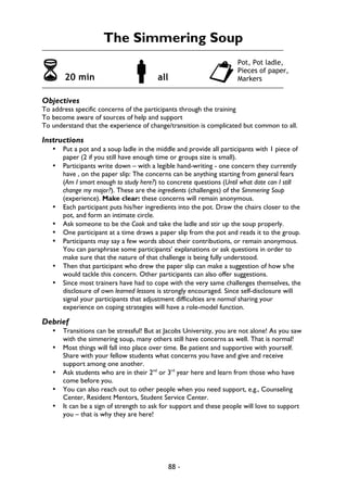 88 -
The Simmering Soup
6 20 min !all "
Objectives
To address specific concerns of the participants through the training
To become aware of sources of help and support
To understand that the experience of change/transition is complicated but common to all.
Instructions
• Put a pot and a soup ladle in the middle and provide all participants with 1 piece of
paper (2 if you still have enough time or groups size is small).
• Participants write down – with a legible hand-writing - one concern they currently
have , on the paper slip: The concerns can be anything starting from general fears
(Am I smart enough to study here?) to concrete questions (Until what date can I still
change my major?). These are the ingredients (challenges) of the Simmering Soup
(experience). Make clear: these concerns will remain anonymous.
• Each participant puts his/her ingredients into the pot. Draw the chairs closer to the
pot, and form an intimate circle.
• Ask someone to be the Cook and take the ladle and stir up the soup properly.
• One participant at a time draws a paper slip from the pot and reads it to the group.
• Participants may say a few words about their contributions, or remain anonymous.
You can paraphrase some participants’ explanations or ask questions in order to
make sure that the nature of that challenge is being fully understood.
• Then that participant who drew the paper slip can make a suggestion of how s/he
would tackle this concern. Other participants can also offer suggestions.
• Since most trainers have had to cope with the very same challenges themselves, the
disclosure of own learned lessons is strongly encouraged. Since self-disclosure will
signal your participants that adjustment difficulties are normal sharing your
experience on coping strategies will have a role-model function.
Debrief
• Transitions can be stressful! But at Jacobs University, you are not alone! As you saw
with the simmering soup, many others still have concerns as well. That is normal!
• Most things will fall into place over time. Be patient and supportive with yourself.
Share with your fellow students what concerns you have and give and receive
support among one another.
• Ask students who are in their 2nd
or 3rd
year here and learn from those who have
come before you.
• You can also reach out to other people when you need support, e.g., Counseling
Center, Resident Mentors, Student Service Center.
• It can be a sign of strength to ask for support and these people will love to support
you – that is why they are here!
Pot, Pot ladle,
Pieces of paper,
Markers
 