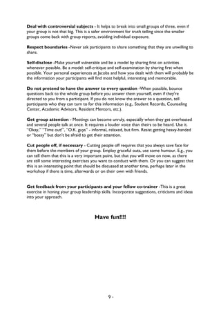 9 -
Deal with controversial subjects - It helps to break into small groups of three, even if
your group is not that big. This is a safer environment for truth telling since the smaller
groups come back with group reports, avoiding individual exposure.
Respect boundaries -Never ask participants to share something that they are unwilling to
share.
Self-disclose -Make yourself vulnerable and be a model by sharing first on activities
whenever possible. Be a model: self-critique and self-examination by sharing first when
possible. Your personal experiences at Jacobs and how you dealt with them will probably be
the information your participants will find most helpful, interesting and memorable.
Do not pretend to have the answer to every question -When possible, bounce
questions back to the whole group before you answer them yourself, even if they're
directed to you from a participant. If you do not know the answer to a question, tell
participants who they can turn to for this information (e.g., Student Records, Counseling
Center, Academic Advisors, Resident Mentors, etc.).
Get group attention - Meetings can become unruly, especially when they get overheated
and several people talk at once. It requires a louder voice than theirs to be heard. Use it.
“Okay,” “Time out!”, “O.K. guys” - informal, relaxed, but firm. Resist getting heavy-handed
or “bossy” but don’t be afraid to get their attention.
Cut people off, if necessary - Cutting people off requires that you always save face for
them before the members of your group. Employ graceful outs, use some humour. E.g., you
can tell them that this is a very important point, but that you will move on now, as there
are still some interesting exercises you want to conduct with them. Or you can suggest that
this is an interesting point that should be discussed at another time, perhaps later in the
workshop if there is time, afterwards or on their own with friends.
Get feedback from your participants and your fellow co-trainer -This is a great
exercise in honing your group leadership skills. Incorporate suggestions, criticisms and ideas
into your approach.
Have fun!!!!
 
