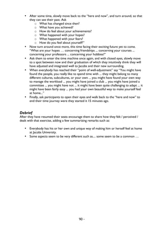 90 -
• After some time, slowly move back to the “here and now”, and turn around, so that
they can see their past. Ask
o What has changed since then?
o What have you achieved?
o How do feel about your achievements?
o What happened with your hopes?
o What happened with your fears?
o How do you feel about yourself?”
• Now turn around once more, this time facing their exciting future yet to come.
“What are your hopes … concerning friendships ... concerning your courses ...
concerning your professors ... concerning your hobbies?”
• Ask them to enter the time machine once again, and with closed eyes, slowly move
to a spot between now and their graduation of which they intuitively think they will
have adjusted and integrated well to Jacobs and their new surrounding.
• When everybody has reached their “point of well-adjustment” say “You might have
found the people, you really like to spend time with ... they might belong to many
different cultures, subcultures, or your own ... you might have found your own way
to manage the workload ... you might have joined a club ... you might have joined a
committee ... you might have not ... it might have been quite challenging to adapt ... it
might have been fairly easy ... you had your own beautiful way to make yourself feel
at home...”
• Finally, ask participants to open their eyes and walk back to the “here and now” to
end their time journey were they started it 15 minutes ago.
Debrief
After they have resumed their seats encourage them to share how they felt / perceived /
dealt with that exercise, adding a few summarizing remarks such as:
• Everybody has his or her own and unique way of making him or herself feel at home
at Jacobs University.
• Some aspects seem to be very different such as.... some seem to be a common …
 
