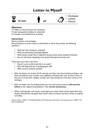 91 -
Letter to Myself
6 15 min !all "
Objectives
To reflect on the learning in the workshop
To take away goals and plans to implement
To visualize a successful future at Jacobs
Instructions
Hand out letters and envelopes
Ask participants to write a letter to themselves in which they answer the following
questions:
• What did I learn during the workshop?
• What was particularly surprising/insightful?
• Which lessons would I like to implement during my first weeks at Jacobs University?
• How do I feel about integrating in the Jacobs University Community now?
Think about your life in the future.
• How do I want my life to look life in six weeks?
• What will things look like if everything goes well?
• What concerns would be resolved?
• After the letters are written (5-10 minutes), put them into the provided envelopes, seal
them and address them to their own mailboxes and hand them over to their trainer. If
they do not know their mailbox numbers yet, they should just write their name on the
envelope.
• After six weeks, the Counseling Center (or the intercultural trainers) will send the
letters to the respective participants. They remain anonymous.
• When receiving their own letters, participants can check which of their goals they have
already achieved (for the goals they weren’t able to achieve, the letter serves as a gentle
reminder).
Sources: King, L. (2001) “The Health Benefits of Writing about Life Goals” and Lyubomierski, S. (2007) “The
How of Happiness”
• Envelopes
• Letters
• Pencils
 