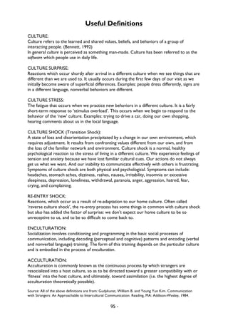 95 -
Useful Definitions
CULTURE:
Culture refers to the learned and shared values, beliefs, and behaviors of a group of
interacting people. (Bennett, 1992)
In general culture is perceived as something man-made. Culture has been referred to as the
software which people use in daily life.
CULTURE SURPRISE:
Reactions which occur shortly after arrival in a different culture when we see things that are
different than we are used to. It usually occurs during the first few days of our visit as we
initially become aware of superficial differences. Examples: people dress differently, signs are
in a different language, nonverbal behaviors are different.
CULTURE STRESS:
The fatigue that occurs when we practice new behaviors in a different culture. It is a fairly
short-term response to ‘stimulus overload’. This occurs when we begin to respond to the
behavior of the ‘new’ culture. Examples: trying to drive a car, doing our own shopping,
hearing comments about us in the local language.
CULTURE SHOCK (Transition Shock):
A state of loss and disorientation precipitated by a change in our own environment, which
requires adjustment. It results from confronting values different from our own, and from
the loss of the familiar network and environment. Culture shock is a normal, healthy
psychological reaction to the stress of living in a different culture. We experience feelings of
tension and anxiety because we have lost familiar cultural cues. Our actions do not always
get us what we want. And our inability to communicate effectively with others is frustrating.
Symptoms of culture shock are both physical and psychological. Symptoms can include:
headaches, stomach aches, dizziness, rashes, nausea, irritability, insomnia or excessive
sleepiness, depression, loneliness, withdrawal, paranoia, anger, aggression, hatred, fear,
crying, and complaining.
RE-ENTRY SHOCK:
Reactions, which occur as a result of re-adaptation to our home culture. Often called
‘reverse culture shock’, the re-entry process has some things in common with culture shock
but also has added the factor of surprise: we don’t expect our home culture to be so
unreceptive to us, and to be so difficult to come back to.
ENCULTURATION:
Socialization involves conditioning and programming in the basic social processes of
communication, including decoding (perceptual and cognitive) patterns and encoding (verbal
and nonverbal language) training. The form of this training depends on the particular culture
and is embodied in the process of enculturation.
ACCULTURATION:
Acculturation is commonly known as the continuous process by which strangers are
resocialized into a host culture, so as to be directed toward a greater compatibility with or
‘fitness’ into the host culture, and ultimately, toward assimilation (i.e. the highest degree of
acculturation theoretically possible).
Source: All of the above definitions are from: Gudykunst, William B. and Young Yun Kim. Communication
with Strangers: An Approachable to Intercultural Communication. Reading, MA: Addison-Wesley, 1984.
 