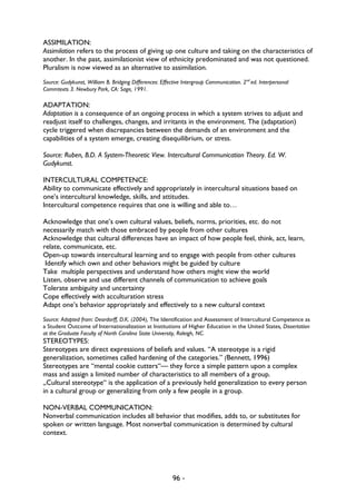 96 -
ASSIMILATION:
Assimilation refers to the process of giving up one culture and taking on the characteristics of
another. In the past, assimilationist view of ethnicity predominated and was not questioned.
Pluralism is now viewed as an alternative to assimilation.
Source: Gudykunst, William B. Bridging Differences: Effective Intergroup Communication. 2nd
ed. Interpersonal
Commtexts 3. Newbury Park, CA: Sage, 1991.
ADAPTATION:
Adaptation is a consequence of an ongoing process in which a system strives to adjust and
readjust itself to challenges, changes, and irritants in the environment. The (adaptation)
cycle triggered when discrepancies between the demands of an environment and the
capabilities of a system emerge, creating disequilibrium, or stress.
Source: Ruben, B.D. A System-Theoretic View. Intercultural Communication Theory. Ed. W.
Gudykunst.
INTERCULTURAL COMPETENCE:
Ability to communicate effectively and appropriately in intercultural situations based on
one’s intercultural knowledge, skills, and attitudes.
Intercultural competence requires that one is willing and able to…
Acknowledge that one’s own cultural values, beliefs, norms, priorities, etc. do not
necessarily match with those embraced by people from other cultures
Acknowledge that cultural differences have an impact of how people feel, think, act, learn,
relate, communicate, etc.
Open-up towards intercultural learning and to engage with people from other cultures
Identify which own and other behaviors might be guided by culture
Take multiple perspectives and understand how others might view the world
Listen, observe and use different channels of communication to achieve goals
Tolerate ambiguity and uncertainty
Cope effectively with acculturation stress
Adapt one’s behavior appropriately and effectively to a new cultural context
Source: Adapted from: Deardorff, D.K. (2004), The Identification and Assessment of Intercultural Competence as
a Student Outcome of Internationalization at Institutions of Higher Education in the United States, Dissertation
at the Graduate Faculty of North Carolina State University, Raleigh, NC.
STEREOTYPES:
Stereotypes are direct expressions of beliefs and values. “A stereotype is a rigid
generalization, sometimes called hardening of the categories.” (Bennett, 1996)
Stereotypes are “mental cookie cutters“— they force a simple pattern upon a complex
mass and assign a limited number of characteristics to all members of a group.
„Cultural stereotype“ is the application of a previously held generalization to every person
in a cultural group or generalizing from only a few people in a group.
NON-VERBAL COMMUNICATION:
Nonverbal communication includes all behavior that modifies, adds to, or substitutes for
spoken or written language. Most nonverbal communication is determined by cultural
context.
 