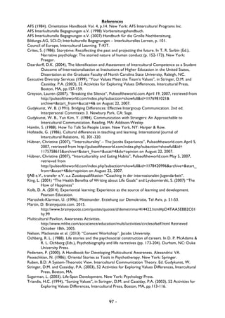 97 -
References
AFS (1984). Orientation Handbook Vol. 4, p.14. New York: AFS Intercultural Programs Inc.
AFS Interkulturelle Begegnungen e.V. (1998) Vorbereitungshandbuch.
AFS Interkulturelle Begegnungen e.V. (2007) Handbuch für die Große Nachbereitung.
Bildungs-AG, SCI-D; Interkulturelle Begegnungen – Interkulturelles Lernen, p. 101.
Council of Europe, Intercultural Learning. T-KIT.
Crites, S. (1986). Storytime: Recollecting the past and projecting the future. In T. R. Sarbin (Ed.),
Narrative psychology: The storied nature of human conduct (p. 152-173). New York:
Praeger.
Deardorff, D.K. (2004), The Identification and Assessment of Intercultural Competence as a Student
Outcome of Internationalization at Institutions of Higher Education in the United States,
Dissertation at the Graduate Faculty of North Carolina State University, Raleigh, NC.
Executive Diversity Services (1999), “Your Values Meet the Team’s Values”, in Stringer, D.M. and
Cassiday, P.A. (2003), 52 Activities for Exploring Values Differences, Intercultural Press,
Boston, MA, pp.157-159.
Greyson, Lauren (2007), “Breaking the Silence”, Pulseoftheworld.com April 19, 2007, retrieved from
http://pulseoftheworld.com/index.php?subaction=showfull&id=1176981021&
archive=&start_from=&ucat=4& on August 22, 2007.
Gudykunst, W. B. (1991). Bridging Differences: Effective Intergroup Communication. 2nd ed.
Interpersonal Commtexts 3. Newbury Park, CA: Sage.
Gudykunst, W. B., Yun Kim, Y. (1984). Communication with Strangers: An Approachable to
Intercultural Communication. Reading, MA: Addison-Wesley.
Hamlin, S. (1988). How To Talk So People Listen. New York, NY: Harper & Row.
Hofstede, G. (1986). Cultural differences in teaching and learning. International Journal of
Intercultural Relations, 10, 301-320.
Hübner, Christine (2007), “’Interculturality’ – The Jacobs Experience”, Pulseoftheworld.com April 5,
2007, retrieved from http://pulseoftheworld.com/index.php?subaction=showfull&id=
1175758615&archive=&start_from=&ucat=4&do=opinion on August 22, 2007.
Hübner, Christine (2007), “Interculturality and Eating Habits”, Pulseoftheworld.com May 5, 2007,
retrieved from
http://pulseoftheworld.com/index.php?subaction=showfull&id=1178420996&archive=&start_
from=&ucat=4&do=opinion on August 22, 2007.
IJAB e.V., transfer e.V. u.a Zusatzqualifikation “Coaching in der internationalen Jugendarbeit“.
King, L. (2001) “The Health Benefits of Writing about Life Goals” and Lyubomierski, S. (2007) “The
How of Happiness”
Kolb, D. A. (2014). Experiential learning: Experience as the source of learning and development.
Pearson Education.
Maroshek-Klarman, U. (1996). Miteinander. Erziehung zur Demokratie, Tel Aviv, p. 51-53.
Martin, D. Brainyquote.com. 2015.
http://www.brainyquote.com/quotes/quotes/d/demetrimar414422.html#pD4TAA5EBB2C01
hy.99
Multicultural Pavilion, Awareness Activities.
http://www.mhhe.com/socscience/education/multi/activities/circlesofself.html Retrieved
October 18th, 2005.
Nelson, Mackenzie et al. (2013) “Consent Workshop”. Jacobs University.
Ochberg, R. L. (1988). Life stories and the psychosocial construction of careers. In D. P. McAdams &
R. L. Ochberg (Eds.), Psychobiography and life narratives (pp. 173-204). Durham, NC: Duke
University Press.
Pedersen, P. (2000). A Handbook for Developing Multicultural Awareness. Alexandria: VA.
Peseschkian, N. (1986). Oriental Stories as Tools in Psychotherapy. New York: Springer.
Ruben, B.D. A System-Theoretic View. Intercultural Communication Theory. Ed. Gudykunst, W.
Stringer, D.M. and Cassiday, P.A. (2003), 52 Activities for Exploring Values Differences, Intercultural
Press, Boston, MA.
Sugarman, L. (2003). Life-Span Development. New York: Psychology Press.
Triandis, H.C. (1994), “Sorting Values”, in Stringer, D.M. and Cassiday, P.A. (2003), 52 Activities for
Exploring Values Differences, Intercultural Press, Boston, MA, pp.113-116.
 