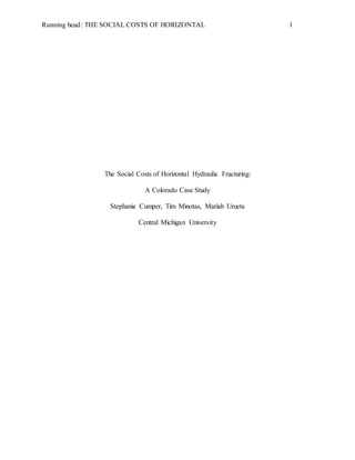 Running head: THE SOCIAL COSTS OF HORIZONTAL 1
The Social Costs of Horizontal Hydraulic Fracturing:
A Colorado Case Study
Stephanie Cumper, Tim Minotas, Mariah Urueta
Central Michigan University
 