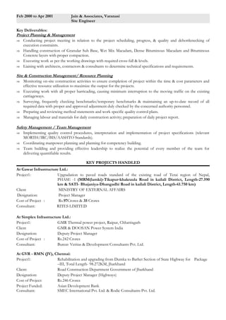 Feb 2000 to Apr 2001 Jain & Associates, Varanasi 
Site Engineer 
Key Deliverables: 
Project Planning & Management 
Þ Conducting project meeting in relation to the project scheduling, progress, & quality and debottlenecking of 
execution constraints. 
Þ Handling construction of Granular Sub Base, Wet Mix Macadam, Dense Bituminous Macadam and Bituminous 
Concrete layers with proper compaction. 
Þ Executing work as per the working drawings with required cross-fall & levels. 
Þ Liaising with architects, contractors & consultants to determine technical specifications and requirements. 
Site & Construction Management/ Resource Planning 
Þ Monitoring on-site construction activities to ensure completion of project within the time & cost parameters and 
effective resource utilization to maximize the output for the projects. 
Þ Executing work with all proper barricading, causing minimum interruption to the moving traffic on the existing 
carriageways. 
Þ Surveying, frequently checking benchmarks/temporary benchmarks & maintaining an up-to-date record of all 
required data with proper and approved adjustment duly checked by the concerned authority personnel. 
Þ Preparing and reviewing method statements and work specific quality control plans. 
Þ Managing labour and materials for daily construction activity; preparation of daily project report. 
Safety Management / Team Management 
Þ Implementing quality control procedures, interpretation and implementation of project specifications (relevant 
MORTH/IRC/BIS/AASHTO Standards). 
Þ Coordinating manpower planning and planning for competency building. 
Þ Team building and providing effective leadership to realize the potential of every member of the team for 
delivering quantifiable results. 
KEY PROJECTS HANDLED 
At Gawar Infrastructure Ltd.: 
Project1: Upgradation to paved roads standard of the existing road of Terai region of Nepal, 
PHASE -1 (MRM(lamki)-Tikapur-khakraula Road in kailali District, Length-27.590 
km & SATI- Bhajaniya-Dhangadhi Road in kailali District, Length-61.750 km) 
Client MINISTRY OF EXTERNAL AFFAIRS 
Designation: Project Manager 
Cost of Project : Rs.97Crores & 35 Crores 
Consultant: RITES LIMITED 
At Simplex Infrastructure Ltd.: 
Project1: GMR Thermal power project, Raipur, Chhattisgarh 
Client GMR & DOOSAN Power System India 
Designation: Deputy Project Manager 
Cost of Project : Rs.242 Crores 
Consultant: Bureav Veritas & Development Consultants Pvt. Ltd. 
At GVR - RMN (JV), Chennai: 
Project1: Rehabilitation and upgrading from Dumka to Barhet Section of State Highway for Package 
–III, Total Length- 98.272KM, Jharkhand 
Client: Road Construction Department Government of Jharkhand 
Designation: Deputy Project Manager (Highways) 
Cost of Project: Rs.246 Crores 
Project Funded: Asian Development Bank 
Consultant: SMEC International Pvt. Ltd. & Rodic Consultants Pvt. Ltd. 
 