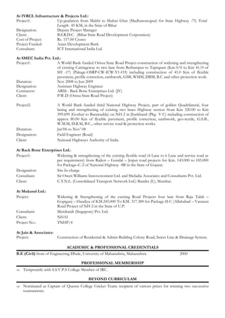 At IVRCL Infrastructure & Projects Ltd.: 
Project1: Up-gradation from Mabbi to Shahar Ghat (Madhawawapur) for State Highway -75, Total 
Length- 45 KM, in the State of Bihar 
Designation: Deputy Project Manager 
Client: B.S.R.D.C. (Bihar State Road Development Corporation) 
Cost of Project: Rs. 157.00 Crores 
Project Funded: Asian Development Bank 
Consultant: ICT International India Ltd. 
At SMEC India Pvt. Ltd.: 
Project1: A World Bank funded Orissa State Road Project construction of widening and strengthening 
of existing Carriageway to two lane from Berhampur to Taptapani (Km 0/0 to Km 41/0 of 
SH -17) (Pakage-OSRP-CW-ICW-Y1-O3) including construction of 41.0 Km of flexible 
pavement, profile correction, earthwork, GSB, WMM, DBM, B.C and other protection work. 
Duration: Nov 2008 to Jun 2009 
Designation: Assistant Highway Engineer 
Contractor: ARSS - Back Bone Enterprises Ltd. (JV) 
Client: P.W.D (Orissa State Road Project) 
Project2: A World Bank funded third National Highway Project, part of golden Quadrilateral, four 
laning and strengthening of existing two lanes Highway section from Km 320.00 to Km 
399.699 (Gorhar to Barawadda) on NH-2 in Jharkhand (Pkg- V-C) including construction of 
approx 80.00 Km of flexible pavement, profile correction, earthwork, geo-textile, G.S.B., 
W.M.M, D.B.M, B.C., other service road & protection works. 
Duration: Jan’06 to Nov’ 08 
Designation: Field Engineer (Road) 
Client: National Highways Authority of India 
At Back Bone Enterprises Ltd.: 
Project1: Widening & strengthening of the existing flexible road (4 Lane to 6 Lane and service road as 
per requirement) from Rajkot – Gondal – Jetput road projects for Km. 143.000 to 185.000 
for Package–C-2 of National Highway -8B in the State of Gujarat. 
Designation: Site In-charge 
Consultant: Sir Owen Williams Innovestoment Ltd. and Sheladia Associates and Consultants Pvt. Ltd. 
Client: C.T.N.L. (Consolidated Transport Network Ltd.) Bandra (E), Mumbai. 
At Mukund Ltd.: 
Project: Widening & Strengthening of the existing Road Projects four lane from Raja Talab – 
Gopiganj – Handiya of KM.245.000 To KM. 317.389 for Package-II-C (Allahabad – Varanasi 
Road Project of NH-2 in the State of U.P. 
Consultant: Meinhardt (Singapore) Pvt. Ltd. 
Client: NHAI 
Project No.: TNHP/4 
At Jain & Associates: 
Project: Construction of Residential & Admin Building Colony Road, Sewer Line & Drainage System. 
ACADEMIC & PROFESSIONAL CREDENTIALS 
B.E (Civil) from of Engineering Dhule, University of Maharashtra, Maharashtra 2000 
PROFESSIONAL MEMBERSHIP 
Þ Temporarily with S.S.V.P.S College Member of IRC. 
BEYOND CURRICULAM 
Þ Nominated as Captain of Queens College Cricket Team; recipient of various prizes for winning two successive 
tournaments. 
 