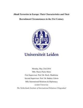 Jihadi Terrorists in Europe: Their Characteristics and Their
Recruitment Circumstances in the 21st Century
Monday, May 23rd 2016
MSc Thesis Pietro Moro
First Supervisor: Prof. Dr. Hosli, Madeleine
Second Supervisor: Prof. Dr. Bakker, Edwin
MSc International Relations & Diplomacy
Leiden University
The Netherlands Institute of International Relations Clingendael
 