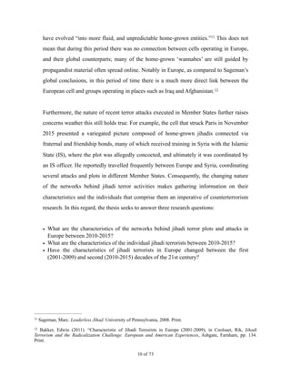 have evolved “into more fluid, and unpredictable home-grown entities.” This does not11
mean that during this period there was no connection between cells operating in Europe,
and their global counterparts; many of the home-grown ‘wannabes’ are still guided by
propagandist material often spread online. Notably in Europe, as compared to Sageman’s
global conclusions, in this period of time there is a much more direct link between the
European cell and groups operating in places such as Iraq and Afghanistan.12
Furthermore, the nature of recent terror attacks executed in Member States further raises
concerns weather this still holds true. For example, the cell that struck Paris in November
2015 presented a variegated picture composed of home-grown jihadis connected via
fraternal and friendship bonds, many of which received training in Syria with the Islamic
State (IS), where the plot was allegedly concocted, and ultimately it was coordinated by
an IS officer. He reportedly travelled frequently between Europe and Syria, coordinating
several attacks and plots in different Member States. Consequently, the changing nature
of the networks behind jihadi terror activities makes gathering information on their
characteristics and the individuals that comprise them an imperative of counterterrorism
research. In this regard, the thesis seeks to answer three research questions:
• What are the characteristics of the networks behind jihadi terror plots and attacks in
Europe between 2010-2015?
• What are the characteristics of the individual jihadi terrorists between 2010-2015?
• Have the characteristics of jihadi terrorists in Europe changed between the first
(2001-2009) and second (2010-2015) decades of the 21st century?
Sageman, Marc. Leaderless Jihad. University of Pennsylvania, 2008. Print.11
Bakker, Edwin (2011). “Characteristic of Jihadi Terrorists in Europe (2001-2009), in Coolsaet, Rik, Jihadi12
Terrorism and the Radicalization Challenge. European and American Experiences, Ashgate, Farnham, pp. 134.
Print.
! of !10 73
 
