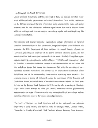 1.3.Research on Jihadi Terrorism
Jihadi terrorism, its networks and those involved in them, has been an important focus-
topic within academia, governments, and research institutions. These studies concentrate
on the different spheres of the form of terrorism under scrutiny in this study, such as the
networks and the aims of terrorists and their organizations, how this is reflected in the
different modi operandi, or what compels a seemingly regular individual to pick up this
deranged form of jihad.
Governments and intergovernmental organizations collect information on terrorist
activities on their territory, or their constituents, and produce reports of the incidents. For
example, the U.S. Department of State publishes its annual Country Reports on
Terrorism, presenting an overview of the year’s terrorism situation, events, and the
counterterrorism policies adopted by countries in the world. Similarly, Europol each year
releases its EU Terrorism Situation and Trend Report (TE-SAT), analyzing precisely what
its title hints to: the overall terrorism situation in each Member State and the Union, and
the underlying trends that shaped the phenomena. Yet, with the exception of very
renowned incidents, publications such as these do not offer detailed information of the
individuals, nor of the underpinning characteristics structuring these networks. For
example, much is known of Mohamed Merah, the perpetrator of the Toulouse and
Montauban attacks, but little is know of individuals and networks behind the foiled plots
to blow up the London Stock Exchange in 2010, and the plot to perform a ‘Mumbai-
Style’ attack across Europe the same year. Hence, additional valuable governmental
documents for the scope of this research include transcripts of legal proceedings, and the
reporting of terrorist issues to the various national parliaments.
The body of literature on jihadi terrorism, and on the individuals and networks
implicated, is quite limited, and includes work by, amongst others, Lorenzo Vidino,
Tomas Precht, Linsday Clutterbuck, Rick Coolsaet, Magnus Ranstorp, Peter Neumann,
! of !11 73
 