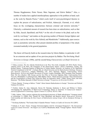 Thomas Hegghammer, Petter Nesser, Marc Sageman, and Edwin Bakker. Also, a13
number of studies have applied interdisciplinary approaches to the problem at hand, such
as the work by Daniela Pisoiu, which avails itself of socio-psychological theories to14
explain the process of radicalization, and Freilich, Adamczyk, Chermak, et al, which
focus on the overlapping characteristics between criminal and terrorist networks.15
Ulteriorly, a substantial amount of research has been done on radicalization, such as that
by Silke, Jacuch, Speckhard, and Pick; on the role of women in the jihad, such as the16
work by von Knop; and studies on the growing number of Western foreign fighters and17
trainees, such as the work by Alex Schmid, and Mendelsohn. Additionally, open sources18
such as journalistic networks often present detailed profiles of perpetrators if the attack
resonated markedly in the general population.
The thesis will heavily build on the research done by Edwin Bakker, in particular it will
be an extension and an update of two previous projects by Bakker. The first being Jihadi
Terrorists in Europe (2006), and the second being Characteristics of Jihadi Terrorists in
Vidino, Lorenzo. The New Muslim Brotherhood in the West. New York: Columbia UP, 2010; Precht, Tomas.13
"Islamist Terror in the West: The Emergence of the Home-Grown Threat." (2015); Clutterbuck, Linsday, and
Richard Warnes. "Exploring Patterns of Behaviour in Violent Jihadist Terrorists: An Analysis of Six Significant
Terrorist Conspiracies in the UK” ; Coolsaet, Rik, ed. Jihadi Terrorism and the Radicalisation Challenge: European
and American Experiences. Ashgate Publishing, Ltd., 2013; Ranstorp, Magnus. Understanding Violent
Radicalisation: Terrorist and Jihadist Movements in Europe. London: Routledge, 2010; Neumann, Peter Neumann,
Peter. The New Jihadists: ISIS, Europa and the Next Wave of Terrorism; Sageman, Marc. Understanding Terror
Networks. Philadelphia: U of Pennsylvania, 2004; Bakker, Edwin. “Jihadi Terrorists in Europe: Their Characteristics
and the Circumstances in Which They Joined the Jihad: an Exploratory Study.” (2006); Nesser, Petter, and Anne
Stenersen. "The Modus Operandi of Jihadi Terrorists in Europe." Perspectives on Terrorism 8.6 (2014).
Pisoiu, Daniela. "Coming to Believe “Truths” About Islamist Radicalization in Europe." Terrorism and Political14
Violence 25.2 (2013).
Freilich, Joshua D., Amy Adamczyk, Steven M. Chermak, Katharine A. Boyd, and William S. Parkin.15
“Investigating the Applicability of Macro-Level Criminology Theory to Terrorism: A County-Level Analysis.”
Journal of Quantitative Criminology J Quant Criminol 31.3 (2014): 383-411. Web.
Silke, Andrew. "Holy warriors exploring the psychological processes of Jihadi radicalization." European journal16
of criminology 5.1 (2008); Pick, Thomas M., Anne Speckhard, and Beatrice Jacuch. Home-grown Terrorism:
Understanding and Addressing the Root Causes of Radicalisation among Groups with an Immigrant Heritage in
Europe.
Von Knop, Katharina. "The Female Jihad: Al Qaeda's Women." Studies in Conflict & Terrorism 30.5 (2007).17
Schmid, A. P. and J. Tinnes. “Foreign (Terrorist) Fighters with IS: A European Perspective”, The International18
Centre for Counter-Terrorism – The Hague 6, no. 8 (2015); Mendelsohn, Barak. "Foreign Fighters—Recent Trends."
(2011).
! of !12 73
 
