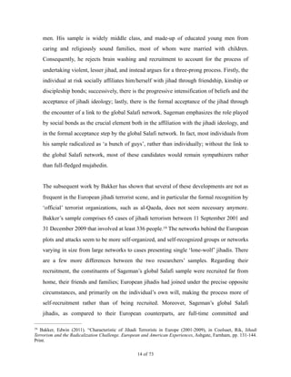 men. His sample is widely middle class, and made-up of educated young men from
caring and religiously sound families, most of whom were married with children.
Consequently, he rejects brain washing and recruitment to account for the process of
undertaking violent, lesser jihad, and instead argues for a three-prong process. Firstly, the
individual at risk socially affiliates him/herself with jihad through friendship, kinship or
discipleship bonds; successively, there is the progressive intensification of beliefs and the
acceptance of jihadi ideology; lastly, there is the formal acceptance of the jihad through
the encounter of a link to the global Salafi network. Sageman emphasizes the role played
by social bonds as the crucial element both in the affiliation with the jihadi ideology, and
in the formal acceptance step by the global Salafi network. In fact, most individuals from
his sample radicalized as ‘a bunch of guys’, rather than individually; without the link to
the global Salafi network, most of these candidates would remain sympathizers rather
than full-fledged mujahedin.
The subsequent work by Bakker has shown that several of these developments are not as
frequent in the European jihadi terrorist scene, and in particular the formal recognition by
‘official’ terrorist organizations, such as al-Qaeda, does not seem necessary anymore.
Bakker’s sample comprises 65 cases of jihadi terrorism between 11 September 2001 and
31 December 2009 that involved at least 336 people. The networks behind the European19
plots and attacks seem to be more self-organized, and self-recognized groups or networks
varying in size from large networks to cases presenting single ‘lone-wolf’ jihadis. There
are a few more differences between the two researchers’ samples. Regarding their
recruitment, the constituents of Sageman’s global Salafi sample were recruited far from
home, their friends and families; European jihadis had joined under the precise opposite
circumstances, and primarily on the individual’s own will, making the process more of
self-recruitment rather than of being recruited. Moreover, Sageman’s global Salafi
jihadis, as compared to their European counterparts, are full-time committed and
Bakker, Edwin (2011). “Characteristic of Jihadi Terrorists in Europe (2001-2009), in Coolsaet, Rik, Jihadi19
Terrorism and the Radicalization Challenge. European and American Experiences, Ashgate, Farnham, pp. 131-144.
Print.
! of !14 73
 