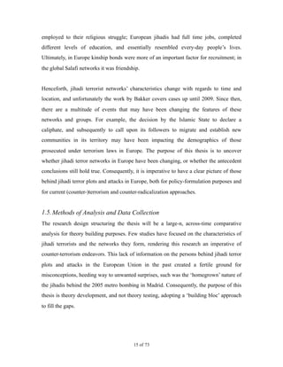 employed to their religious struggle; European jihadis had full time jobs, completed
different levels of education, and essentially resembled every-day people’s lives.
Ultimately, in Europe kinship bonds were more of an important factor for recruitment; in
the global Salafi networks it was friendship.
Henceforth, jihadi terrorist networks’ characteristics change with regards to time and
location, and unfortunately the work by Bakker covers cases up until 2009. Since then,
there are a multitude of events that may have been changing the features of these
networks and groups. For example, the decision by the Islamic State to declare a
caliphate, and subsequently to call upon its followers to migrate and establish new
communities in its territory may have been impacting the demographics of those
prosecuted under terrorism laws in Europe. The purpose of this thesis is to uncover
whether jihadi terror networks in Europe have been changing, or whether the antecedent
conclusions still hold true. Consequently, it is imperative to have a clear picture of those
behind jihadi terror plots and attacks in Europe, both for policy-formulation purposes and
for current (counter-)terrorism and counter-radicalization approaches.
1.5.Methods of Analysis and Data Collection
The research design structuring the thesis will be a large-n, across-time comparative
analysis for theory building purposes. Few studies have focused on the characteristics of
jihadi terrorists and the networks they form, rendering this research an imperative of
counter-terrorism endeavors. This lack of information on the persons behind jihadi terror
plots and attacks in the European Union in the past created a fertile ground for
misconceptions, heeding way to unwanted surprises, such was the ‘homegrown’ nature of
the jihadis behind the 2005 metro bombing in Madrid. Consequently, the purpose of this
thesis is theory development, and not theory testing, adopting a ‘building bloc’ approach
to fill the gaps.
! of !15 73
 