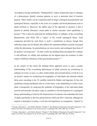 According to George and Bennet, “building block” studies of particular types or subtypes
of a phenomenon identify common patterns or serve a particular kind of heuristic
purpose. These studies can be component parts of larger contingent generalizations and
typological theories, especially in the event of a complex and broad phenomena such as
jihadi terrorism is. Moreover, the added value of the approach in question is that it
permits to identify alternative causal paths to similar outcomes when equifinality is
present. This is done by analyzing the building blocks, or subtypes, of the overarching20
phenomenon; each block fills a “space” in the overall typological theory. Each
component provided by each block is itself a contribution to theory; though their
individual scope may be limited, they address the important problem or puzzle associated
within the phenomena. Its generalizations are more narrow and contingent than those of
the general “covering laws”. “In other words, the building block developed for a subtype
is self-sufficient; its validity and usefulness do not depend upon the existence of other
studies of different subclasses of that general phenomenon.”21
In the context of this thesis the building block approach serves to gain a greater
understanding of the overarching phenomenon of jihadi terrorism by scrutinizing its
subtypes of events, or cases -i.e. plots, failed, foiled, and executed attacks. It will do so in
an iterative manner by scrutinizing the biographies of individuals and networks behind
these cases according to the 18 variables tailored by Bakker and Sageman. In fact, the
equifinality George and Bennet refer to, in this thesis, is the undertaking of violent, lesser
jihad. Consequently, by analyzing the multitude of biographies of the individual jihadi
terrorist and networks, the thesis seeks to contribute to the development of a typological
theory understanding of what are the characteristics of someone who undertakes this form
of jihad, specifically in the time period between 2010 and 2015. Ulteriorly, although the
analysis is descriptive in nature, it will also test hypotheses, or assumptions, ‘implicit’ to
George, Alexander L., and Andrew Bennett. "Chapter 3: The Method of Structured, Focused Comparison." Case20
Studies and Theory Development in the Social Sciences. Cambridge, MA: MIT, 2005. Pg. 76. Print.
George, Alexander L., and Andrew Bennett. "Chapter 3: The Method of Structured, Focused Comparison." Case21
Studies and Theory Development in the Social Sciences. Cambridge, MA: MIT, 2005. Pg. 78. Print.
! of !16 73
 