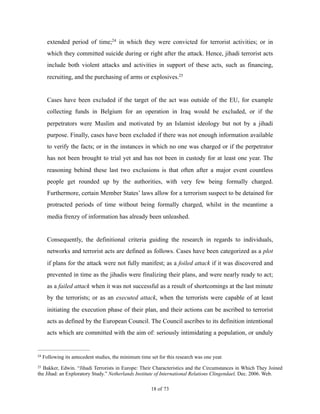 extended period of time; in which they were convicted for terrorist activities; or in24
which they committed suicide during or right after the attack. Hence, jihadi terrorist acts
include both violent attacks and activities in support of these acts, such as financing,
recruiting, and the purchasing of arms or explosives.25
Cases have been excluded if the target of the act was outside of the EU, for example
collecting funds in Belgium for an operation in Iraq would be excluded, or if the
perpetrators were Muslim and motivated by an Islamist ideology but not by a jihadi
purpose. Finally, cases have been excluded if there was not enough information available
to verify the facts; or in the instances in which no one was charged or if the perpetrator
has not been brought to trial yet and has not been in custody for at least one year. The
reasoning behind these last two exclusions is that often after a major event countless
people get rounded up by the authorities, with very few being formally charged.
Furthermore, certain Member States’ laws allow for a terrorism suspect to be detained for
protracted periods of time without being formally charged, whilst in the meantime a
media frenzy of information has already been unleashed.
Consequently, the definitional criteria guiding the research in regards to individuals,
networks and terrorist acts are defined as follows. Cases have been categorized as a plot
if plans for the attack were not fully manifest; as a foiled attack if it was discovered and
prevented in time as the jihadis were finalizing their plans, and were nearly ready to act;
as a failed attack when it was not successful as a result of shortcomings at the last minute
by the terrorists; or as an executed attack, when the terrorists were capable of at least
initiating the execution phase of their plan, and their actions can be ascribed to terrorist
acts as defined by the European Council. The Council ascribes to its definition intentional
acts which are committed with the aim of: seriously intimidating a population, or unduly
Following its antecedent studies, the minimum time set for this research was one year.24
Bakker, Edwin. “Jihadi Terrorists in Europe: Their Characteristics and the Circumstances in Which They Joined25
the Jihad: an Exploratory Study.” Netherlands Institute of International Relations Clingendael, Dec. 2006. Web.
! of !18 73
 
