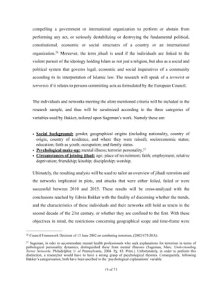 compelling a government or international organization to perform or abstain from
performing any act, or seriously destabilizing or destroying the fundamental political,
constitutional, economic or social structures of a country or an international
organization. Moreover, the term jihadi is used if the individuals are linked to the26
violent pursuit of the ideology holding Islam as not just a religion, but also as a social and
political system that governs legal, economic and social imperatives of a community
according to its interpretation of Islamic law. The research will speak of a terrorist or
terrorists if it relates to persons committing acts as formulated by the European Council.
The individuals and networks meeting the afore mentioned criteria will be included in the
research sample, and thus will be scrutinized according to the three categories of
variables used by Bakker, tailored upon Sageman’s work. Namely these are:
• Social background: gender, geographical origins (including nationality, country of
origin, country of residence, and where they were raised); socioeconomic status;
education; faith as youth; occupation; and family status.
• Psychological make-up: mental illness; terrorist personality.27
• Circumstances of joining jihad: age; place of recruitment; faith; employment; relative
deprivation; friendship; kinship; discipleship; worship.
Ultimately, the resulting analysis will be used to tailor an overview of jihadi terrorists and
the networks implicated in plots, and attacks that were either foiled, failed or were
successful between 2010 and 2015. These results will be cross-analyzed with the
conclusions reached by Edwin Bakker with the finality of discerning whether the trends,
and the characteristics of these individuals and their networks still hold as tenets in the
second decade of the 21st century, or whether they are confined to the first. With these
objectives in mind, the restrictions concerning geographical scope and time-frame were
Council Framework Decision of 13 June 2002 on combating terrorism, (2002/475/JHA).26
Sageman, in oder to accommodate mental health professionals who seek explanations for terrorism in terms of27
pathological personality dynamics, distinguished these from mental illnesses (Sageman, Marc. Understanding
Terror Networks. Philadelphia: U of Pennsylvania, 2004. Pg. 83. Print.). Unfortunately, in order to perform this
distinction, a researcher would have to have a strong grasp of psychological theories. Consequently, following
Bakker’s categorization, both have been ascribed to the ‘psychological explanations’ variable.
! of !19 73
 