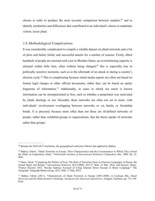 chosen in order to produce the most accurate comparison between samples, and to28
identify similarities and differences that contributed to an individual’s choice to undertake
violent, lesser jihad.
1.6.Methodological Complications
It was considerably complicated to compile a reliable dataset on jihadi terrorists and a list
of plots and failed, foiled, and successful attacks for a number of reasons. Firstly, albeit
hundreds of people are arrested each year in Member States, an overwhelming majority is
released within little time, often without being charged; this is especially true in29
politically sensitive moments, such as in the aftermath of an attack or during a country’s
election cycle. This is complicating because initial media reports are often not based on30
formal legal charges or other official documents, rather they can be based on spotty
fragments of information. Additionally, in cases in which not much is known31
information can be misrepresented at first, such as whether a perpetrator was motivated
by jihadi ideology or not. Secondly, these networks are often not set in stone, with
individuals’ involvement overlapping between networks or via family or friendship
bonds. It is precisely because more often than not these are ill-defined networks of
people, rather than solidified groups or organizations, that the thesis speaks of networks
rather than groups.
Besides the 2010-2015 timeframe, the geographical restriction follows that applied by Bakker.28
Bakker, Edwin. “Jihadi Terrorists in Europe: Their Characteristics and the Circumstances in Which They Joined29
the Jihad: an Exploratory Study.” Netherlands Institute of International Relations Clingendael, Dec. 2006. Pg. 16.
Web.
Oates, Sarah. "Comparing the Politics of Fear: The Role of Terrorism News in Election Campaigns in Russia, the30
United States and Britain." International Relations 20.4 (2006): 425-37. Web. 16 Mar. 2016; and Samuel, Henry.
"France Election 2012: Nicolas Sarkozy Accused of Using Islamist Terror Swoops to Boost Campaign." The
Telegraph. Telegraph Media Group, 2012. Web. 17 May 2016.
Bakker, Edwin (2011). “Characteristic of Jihadi Terrorists in Europe (2001-2009), in Coolsaet, Rik, Jihadi31
Terrorism and the Radicalization Challenge. European and American Experiences, Ashgate, Farnham, pp. 131-144.
Print.
! of !20 73
 