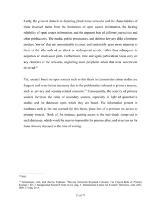 Lastly, the greatest obstacle in depicting jihadi terror networks and the characteristics of
those involved stems from the limitations of open source information, the lacking
reliability of open source information, and the apparent bias of different journalistic and
other publications. The media, public prosecutors, and defense lawyers alike oftentimes
produce ‘stories’ that are unsustainable in court, and undeniably grant more attention to
them in the aftermath of an attack or wide-spread arrests, rather than subsequent to
acquittals or small-scale plots. Furthermore, time and again publications focus only on
key elements of the networks, neglecting more peripheral actors that were nonetheless
involved.32
Yet, research based on open sources such as this thesis in (counter-)terrorism studies are
frequent and nevertheless necessary due to the problematics inherent to primary sources,
such as privacy and security-related concerns. Consequently, the scarcity of primary33
sources increases the value of secondary sources, especially in light of quantitative
studies and the databases upon which they are based. The information present in
databases such as the one accrued for this thesis, place less of a premium on access to
primary sources. Think of, for instance, gaining access to the individuals comprised in
such databases, which would be near-to-impossible for persons alive, and even less so for
those who are deceased at the time of writing.
Ibid.32
Schuurman, Bart, and Quirine Eijkman. "Moving Terrorism Research Forward: The Crucial Role of Primary33
Sources." ICCT Background Research Note (n.d.): pag. 5. International Centre for Counter-Terrorism, June 2013.
Web. 15 May 2016.
! of !21 73
 