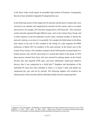 in the thesis’ body would require an incredibly high number of footnotes. Consequently
they have been included in Appendix II categorized by case.
In the following section of this chapter the 60 networks and the plots or attacks they were
involved in are outlined, and categorized by network; for this reason a plot or an attack
uncovered in, for example, 2013 has been categorized in a 2010 network . This is because
certain networks operated through different years, such as the Cannes-Torcy Group, and
in other instances it took the authorities several weeks, sometime months, to discern the
network’s entirety, or as close to it as possible. For example, the failed attack on the Bonn
train station at the end of 2012 resulted in the foiling of a plot targeting Pro-NRW
politicians in March 2013 by members of the same network. In the former case of the
Cannes-Torcy Group, a few members escaped to Syria following the executed attack on a
Kosher grocery store and the uncovering of a second plot linked to the group. In 2014
these persons returned from Syria, and were arrested for plotting attacks on the French
Riviera; they had acquired TATP, guns, and more rudimentary improvised explosive
devices, thus it was categorized as a foiled plot. Snapshots and descriptions of the42
individual 68 cases have been included in Annex I; in Annex I plots and attacks are
categorized per year, and not by network. The following chapters will scrutinize the
characteristics of the networks and the individuals jihadi terrorists comprising them.
Magnenet, Jean-Christopher. "20 Members of French Jihadist Cell That Attacked Jewish Grocery to Face Trial."42
I24News, 13 Nov. 2015. Web. 11 Mar. 2016. <http://www.i24news.tv/en/news/international/europe/
92359-151113-20-members-of-french-jihadist-cell-that-attacked-jewish-grocery-to-face-trial>.
! of !25 73
 