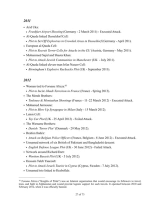2011
• Arid Uka:
• Frankfurt Airport Shooting (Germany - 2 March 2011) - Executed Attack.
• Al-Qaeda linked Dusseldorf Cell:
• Plot to Set Off Explosives in Crowded Areas in Dusseldorf (Germany - April 201).
• European al-Qaeda Cell:
• Plot to Recruit Terror Cells for Attacks in the EU (Austria, Germany - May 2011).
• Mohammed Sajid and Shasta Khan:
• Plot to Attack Jewish Communities in Manchester (UK - July 2011).
• Al-Qaeda linked eleven-man Irfan Naseer Cell:
• Birmingham’s Explosive Rucksacks Plot (UK - September 2011).
2012
• Woman tied to Forsane Alizza:43
• Plot to Incite Jihadi Terrorism in France (France - Spring 2012).
• The Merah Brothers:
• Toulouse & Montauban Shootings (France - 11–22 March 2012) - Executed Attack.
• Mohamed Jarmoune:
• Plot to Blow Up Synagogue in Milan (Italy - 15 March 2012).
• Luton Cell:
• Toy Car Plot (UK - 25 April 2012) - Foiled Attack.
• The Warsame Brothers:
• Danish ‘Terror Plot’ (Denmark - 29 May 2012).
• Brahim Bahrir:
• Attack on Belgian Police Officers (France, Belgium - 8 June 2012) - Executed Attack.
• Unnamed network of six British of Pakistani and Bangladeshi descent:
• English Defense League Plot (UK - 30 June 2012) - Failed Attack.
• Network around Richard Dart:
• Wootton Bassett Plot (UK - 5 July 2012).
• Hossam Taleb Yaacoub:
• Plot to Attack Israeli Tourist in Cyprus (Cyprus, Sweden - 7 July 2012).
• Unnamed trio linked to Hezbollah:
Forsane Alizza (“Knights of Pride”) was an Islamist organization that would encourage its followers to travel,43
train, and fight in Afghanistan and would provide logistic support for such travels. It operated between 2010 and
February 2012, when it was officially banned.
! of !27 73
 