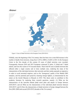 Abstract
Globally, since the beginning of the 21st century, there has been over a nine-fold increase in the
number of deaths from terrorism, rising from 3,329 in 2000 to 32,685 in 2014. In the European
Union in the first decade of this century 65 cases of jihadi terrorism were recorded.
Consequently, between 2010 and 2015 Europeans witnessed 32 plots, 11 foiled and 7 failed
attacks, and were the victims of 18 executed attacks. These total 68 cases of jihadi terrorism that
affected either a single country and at times multiple ones, rendering the study of the
characteristics of the individual terrorists, their networks and their modus operandi an imperative
in order to avoid unwanted surprises, such as the ‘homegrown’ quality of the Madrid 2005
attackers, and the potential peril posed by returning foreign fighters, as demonstrated by the
attack on the Jewish Museum in Brussels in 2014. This thesis seeks to contribute to this
academic literature by exploring three research questions, namely: (1) What are the
characteristics of the networks behind jihadi terror plots and attacks in Europe between
2010-2015?; and (2) What are the characteristics of the individual jihadi terrorists between
2010-2015?; and (3) Have the characteristics of jihadi terrorists in Europe changed between the
first (2001-2009) and second (2010-2015) decades of the 21st century?
! of !3 73
Figure 1: Cases of Jihadi Terrorism in the European Union (2010-2015).
 