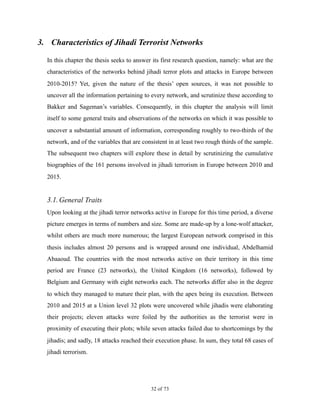 3. Characteristics of Jihadi Terrorist Networks
In this chapter the thesis seeks to answer its first research question, namely: what are the
characteristics of the networks behind jihadi terror plots and attacks in Europe between
2010-2015? Yet, given the nature of the thesis’ open sources, it was not possible to
uncover all the information pertaining to every network, and scrutinize these according to
Bakker and Sageman’s variables. Consequently, in this chapter the analysis will limit
itself to some general traits and observations of the networks on which it was possible to
uncover a substantial amount of information, corresponding roughly to two-thirds of the
network, and of the variables that are consistent in at least two rough thirds of the sample.
The subsequent two chapters will explore these in detail by scrutinizing the cumulative
biographies of the 161 persons involved in jihadi terrorism in Europe between 2010 and
2015.
3.1.General Traits
Upon looking at the jihadi terror networks active in Europe for this time period, a diverse
picture emerges in terms of numbers and size. Some are made-up by a lone-wolf attacker,
whilst others are much more numerous; the largest European network comprised in this
thesis includes almost 20 persons and is wrapped around one individual, Abdelhamid
Abaaoud. The countries with the most networks active on their territory in this time
period are France (23 networks), the United Kingdom (16 networks), followed by
Belgium and Germany with eight networks each. The networks differ also in the degree
to which they managed to mature their plan, with the apex being its execution. Between
2010 and 2015 at a Union level 32 plots were uncovered while jihadis were elaborating
their projects; eleven attacks were foiled by the authorities as the terrorist were in
proximity of executing their plots; while seven attacks failed due to shortcomings by the
jihadis; and sadly, 18 attacks reached their execution phase. In sum, they total 68 cases of
jihadi terrorism.
! of !32 73
 