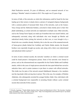 Jihad Predication network, 28 years of difference, and an unnamed network of two
plotting a “Mumbai” attack in London in 2013. The couple was 25 years of age.
In terms of faith, of the networks on which this information could be found for the time
leading up to their arrests or attacks shows a picture of variegated religious backgrounds
with a common pattern of increased faith. Some of the networks, such as the Cannes-
Torcy Group and the Abebowale brothers, converted to Islam shortly prior to their first
jihadi undertaking, as certain networks are implicated in multiple cases. Other networks,
such as the Turnup Terror Squad, are made up of members that were raised Catholic, and
subsequently converted, along with individuals who were brought up Muslim and
radicalized shortly before joining the network on their own, or were brought in by a
friend who was a member already. Similarly, this is also the case of the unnamed network
of home-grown jihadis behind the Coulibaly and Charlie Hebdo attacks; the Kouachi
brothers were reportedly brought up secular, and, along with a third, were indoctrinated
and radicalized while in prison.47
In terms of prior criminal records, the networks’ members on which a criminal record
could be found present a homogenous picture. Some of the networks were formed in
prison, such as the aforementioned one responsible for the Charlie Hebdo and Coulibaly
attacks, whilst in the cases of single-person networks the time spent behind bars served to
radicalize them, and in certain instances to put them in contact with official networks.
This holds true for parts of the network around Abdelhamid Abaaoud; a few members
met the ring-leader while serving time in prison. This is the case, for example, of Ibrahim
Abdeslam, who subsequently recruited his younger brother, Salah. Also, individuals with
a criminal background were responsible in recruiting friends without a prior criminal
record; three networks fit this scenario.
Chrisafis, Angelique. "Charlie Hebdo Attackers: Born, Raised and Radicalised in Paris." The Guardian. Guardian47
News and Media, 12 Jan. 2015. Web. 20 May 2016. <http://www.theguardian.com/world/2015/jan/12/-sp-charlie-
hebdo-attackers-kids-france-radicalised-paris>.
! of !36 73
 