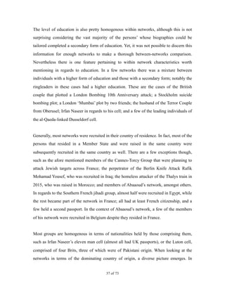 The level of education is also pretty homogenous within networks, although this is not
surprising considering the vast majority of the persons’ whose biographies could be
tailored completed a secondary form of education. Yet, it was not possible to discern this
information for enough networks to make a thorough between-networks comparison.
Nevertheless there is one feature pertaining to within network characteristics worth
mentioning in regards to education. In a few networks there was a mixture between
individuals with a higher form of education and those with a secondary form; notably the
ringleaders in these cases had a higher education. These are the cases of the British
couple that plotted a London Bombing 10th Anniversary attack; a Stockholm suicide
bombing plot; a London ‘Mumbai’ plot by two friends; the husband of the Terror Couple
from Oberusel; Irfan Naseer in regards to his cell; and a few of the leading individuals of
the al-Qaeda-linked Dusseldorf cell.
Generally, most networks were recruited in their country of residence. In fact, most of the
persons that resided in a Member State and were raised in the same country were
subsequently recruited in the same country as well. There are a few exceptions though,
such as the afore mentioned members of the Cannes-Torcy Group that were planning to
attack Jewish targets across France; the perpetrator of the Berlin Knife Attack Rafik
Mohamad Yousef, who was recruited in Iraq; the homeless attacker of the Thalys train in
2015, who was raised in Morocco; and members of Abaaoud’s network, amongst others.
In regards to the Southern French jihadi group, almost half were recruited in Egypt, while
the rest became part of the network in France; all had at least French citizenship, and a
few held a second passport. In the context of Abaaoud’s network, a few of the members
of his network were recruited in Belgium despite they resided in France.
Most groups are homogenous in terms of nationalities held by those comprising them,
such as Irfan Naseer’s eleven man cell (almost all had UK passports), or the Luton cell,
comprised of four Brits, three of which were of Pakistani origin. When looking at the
networks in terms of the dominating country of origin, a diverse picture emerges. In
! of !37 73
 