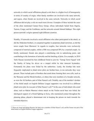 networks in which social affiliations played a role there is a higher level of homogeneity
in terms of country of origin, when family members are involved in the same network,
and region, when friends are involved in the same network. Networks in which social
affiliation did not play a role are much more diverse. Examples of these include the cases
of the afore mentioned Cannes-Torcy Group, whose individuals hailed from Algeria,
Tunisia, Congo, and the Caribbean; and the networks around Ahmed Siddiqui. This eight
person network’s origins spanned eight different countries.
Notably, 19 networks involved a social affiliation who either participated in the attack, as
did the Abdeslam brothers, or conspired together to perpetrate jihadi terrorism, as did the
terror couple from Oberursel. In regards to couples, four networks were exclusively
composed of married couples, whilst a fifth was composed 50% by a married couple. As
briefly mentioned, friends also played a contributing role in radicalizing peers, and
contributing to the formation of networks and the hatching of plots. For example, in 2014
Tarik Hassan recruited his best childhood friend to join his ‘Turnup Terror Squad’ with
the finality of being his driver on a moped whilst he shot innocent bystanders.
Fortunately his plans were foiled by the authorities. Lastly, the kinship link most
frequently implicated in jihadi terror plots are brother-lines; in ten networks they were
present. These include pairs of brothers that acted alone forming their own cells, such as
the Warsame and the Merah brothers, or others that were members of a broader network,
as were the Ali brothers, part of Irfan Naseer's cell. Notably, one of the member’s brother
of the failed attack on English Defense League supporters was involved in a different
jihadi terror plot; he was part of Irfan Naseer’s cell. In the case of individuals who acted48
alone, such as Hakim Marnissi whose attack on the Toulon naval base was foiled, the
ideological support of a friend fighting in Syria, who maintained contact throughout the
planning phase, played a determinant role in keeping the person on track towards his
intended objective.
These are Anzal and Ishaaq Hussain, the latter was a member of Irfan Naseer’s cell, and the former was part of the48
failed attack on English Defense League supporters.
! of !38 73
 