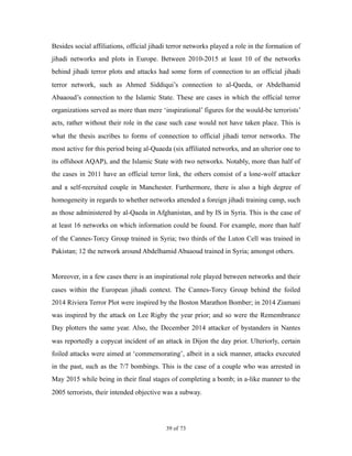 Besides social affiliations, official jihadi terror networks played a role in the formation of
jihadi networks and plots in Europe. Between 2010-2015 at least 10 of the networks
behind jihadi terror plots and attacks had some form of connection to an official jihadi
terror network, such as Ahmed Siddiqui’s connection to al-Qaeda, or Abdelhamid
Abaaoud’s connection to the Islamic State. These are cases in which the official terror
organizations served as more than mere ‘inspirational’ figures for the would-be terrorists’
acts, rather without their role in the case such case would not have taken place. This is
what the thesis ascribes to forms of connection to official jihadi terror networks. The
most active for this period being al-Quaeda (six affiliated networks, and an ulterior one to
its offshoot AQAP), and the Islamic State with two networks. Notably, more than half of
the cases in 2011 have an official terror link, the others consist of a lone-wolf attacker
and a self-recruited couple in Manchester. Furthermore, there is also a high degree of
homogeneity in regards to whether networks attended a foreign jihadi training camp, such
as those administered by al-Qaeda in Afghanistan, and by IS in Syria. This is the case of
at least 16 networks on which information could be found. For example, more than half
of the Cannes-Torcy Group trained in Syria; two thirds of the Luton Cell was trained in
Pakistan; 12 the network around Abdelhamid Abaaoud trained in Syria; amongst others.
Moreover, in a few cases there is an inspirational role played between networks and their
cases within the European jihadi context. The Cannes-Torcy Group behind the foiled
2014 Riviera Terror Plot were inspired by the Boston Marathon Bomber; in 2014 Ziamani
was inspired by the attack on Lee Rigby the year prior; and so were the Remembrance
Day plotters the same year. Also, the December 2014 attacker of bystanders in Nantes
was reportedly a copycat incident of an attack in Dijon the day prior. Ulteriorly, certain
foiled attacks were aimed at ‘commemorating’, albeit in a sick manner, attacks executed
in the past, such as the 7/7 bombings. This is the case of a couple who was arrested in
May 2015 while being in their final stages of completing a bomb; in a-like manner to the
2005 terrorists, their intended objective was a subway.
! of !39 73
 