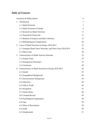 Table of Contents
Acronyms & Abbreviations 6
1. Introduction 7
1.1. Jihadi Terrorism 7
1.2. Jihadi Terrorism in Europe 9
1.3. Research on Jihadi Terrorism 11
1.4. Theoretical Framework 13
1.5. Methods of Analysis and Data Collection 15
1.6. Methodological Complications 20
2. Cases of Jihadi Terrorism in Europe, 2010-2015 23
2.1. European Jihadi Terror Networks, and Their Cases 2010-2015 26
2.2. Other Cases 30
3. Characteristics of Jihadi Terrorist Networks 32
3.1. General Traits 32
3.2. Homogenous Networks? 35
3.3. Conclusion 40
4. Characteristics of Jihadi Terrorists in Europe 2010-2015 43
4.1. Gender 43
4.2. Geographical Background 44
4.3. Socioeconomic Background 45
4.4. Education 46
4.5. Faith as Youth 46
4.6. Occupation 47
4.7. Family Status 48
4.8. Criminal Record 49
4.9. Psychological Explanations 49
4.10.Age 50
4.11.Place of Recruitment 50
4.12.Faith 50
4.13.Employment 51
! of !4 73
 