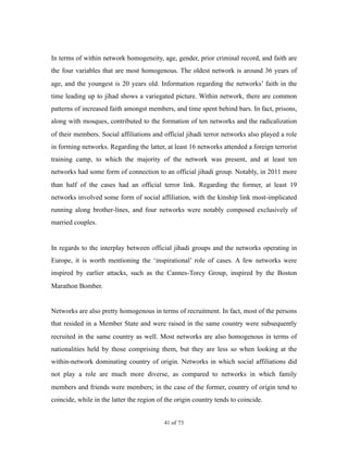 In terms of within network homogeneity, age, gender, prior criminal record, and faith are
the four variables that are most homogenous. The oldest network is around 36 years of
age, and the youngest is 20 years old. Information regarding the networks’ faith in the
time leading up to jihad shows a variegated picture. Within network, there are common
patterns of increased faith amongst members, and time spent behind bars. In fact, prisons,
along with mosques, contributed to the formation of ten networks and the radicalization
of their members. Social affiliations and official jihadi terror networks also played a role
in forming networks. Regarding the latter, at least 16 networks attended a foreign terrorist
training camp, to which the majority of the network was present, and at least ten
networks had some form of connection to an official jihadi group. Notably, in 2011 more
than half of the cases had an official terror link. Regarding the former, at least 19
networks involved some form of social affiliation, with the kinship link most-implicated
running along brother-lines, and four networks were notably composed exclusively of
married couples.
In regards to the interplay between official jihadi groups and the networks operating in
Europe, it is worth mentioning the ‘inspirational’ role of cases. A few networks were
inspired by earlier attacks, such as the Cannes-Torcy Group, inspired by the Boston
Marathon Bomber.
Networks are also pretty homogenous in terms of recruitment. In fact, most of the persons
that resided in a Member State and were raised in the same country were subsequently
recruited in the same country as well. Most networks are also homogenous in terms of
nationalities held by those comprising them, but they are less so when looking at the
within-network dominating country of origin. Networks in which social affiliations did
not play a role are much more diverse, as compared to networks in which family
members and friends were members; in the case of the former, country of origin tend to
coincide, while in the latter the region of the origin country tends to coincide.
! of !41 73
 