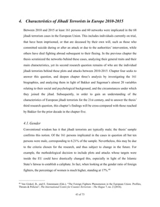 4. Characteristics of Jihadi Terrorists in Europe 2010-2015
Between 2010 and 2015 at least 161 persons and 60 networks were implicated in the 68
jihadi terrorism cases in the European Union. This includes individuals currently on trial,
that have been imprisoned, or that are deceased by their own will, such as those who
committed suicide during or after an attack or due to the authorities’ intervention, while
others have died fighting abroad subsequent to their fleeing. In the previous chapter the
thesis scrutinized the networks behind these cases, analyzing their general traits and their
main characteristics, yet its second research question remains of who are the individual
jihadi terrorists behind these plots and attacks between 2010-2015. Chapter four seeks to
answer this question, and deepen chapter three’s analysis by investigating the 161
biographies, and analyzing them in light of Bakker and Sageman’s almost 20 variables
relating to their social and psychological background, and the circumstances under which
they joined the jihad. Subsequently, in order to gain an understanding of the
characteristics of European jihadi terrorists for the 21st century, and to answer the thesis’
third research question, this chapter’s findings will be cross-compared with those reached
by Bakker for the prior decade in the chapter five.
4.1.Gender
Conventional wisdom has it that jihadi terrorists are typically male; the thesis’ sample
confirms this notion. Of the 161 persons implicated in the cases in question all but ten
persons were male, corresponding to 6.21% of the sample. Nevertheless, this may be due
to the criteria chosen for the research, and thus subject to change in the future. For
example, the methodological decision to include plots and attacks whose targets were
inside the EU could have drastically changed this, especially in light of the Islamic
State’s fatwas to establish a caliphate. In fact, when looking at the gender ratio of foreign
fighters, the percentage of women is much higher, standing at 17%.49
Van Ginkel, B., and E. Entenmann (Eds.), “The Foreign Fighters Phenomenon in the European Union. Profiles,49
Threats & Policies”, The International Centre for Counter-Terrorism – The Hague 7, no. 2 (2016).
! of !43 73
 