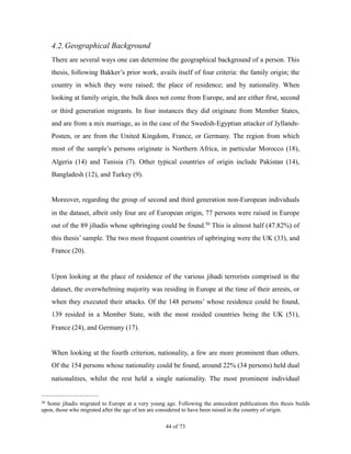 4.2.Geographical Background
There are several ways one can determine the geographical background of a person. This
thesis, following Bakker’s prior work, avails itself of four criteria: the family origin; the
country in which they were raised; the place of residence; and by nationality. When
looking at family origin, the bulk does not come from Europe, and are either first, second
or third generation migrants. In four instances they did originate from Member States,
and are from a mix marriage, as in the case of the Swedish-Egyptian attacker of Jyllands-
Posten, or are from the United Kingdom, France, or Germany. The region from which
most of the sample’s persons originate is Northern Africa, in particular Morocco (18),
Algeria (14) and Tunisia (7). Other typical countries of origin include Pakistan (14),
Bangladesh (12), and Turkey (9).
Moreover, regarding the group of second and third generation non-European individuals
in the dataset, albeit only four are of European origin, 77 persons were raised in Europe
out of the 89 jihadis whose upbringing could be found. This is almost half (47.82%) of50
this thesis’ sample. The two most frequent countries of upbringing were the UK (33), and
France (20).
Upon looking at the place of residence of the various jihadi terrorists comprised in the
dataset, the overwhelming majority was residing in Europe at the time of their arrests, or
when they executed their attacks. Of the 148 persons’ whose residence could be found,
139 resided in a Member State, with the most resided countries being the UK (51),
France (24), and Germany (17).
When looking at the fourth criterion, nationality, a few are more prominent than others.
Of the 154 persons whose nationality could be found, around 22% (34 persons) held dual
nationalities, whilst the rest held a single nationality. The most prominent individual
Some jihadis migrated to Europe at a very young age. Following the antecedent publications this thesis builds50
upon, those who migrated after the age of ten are considered to have been raised in the country of origin.
! of !44 73
 