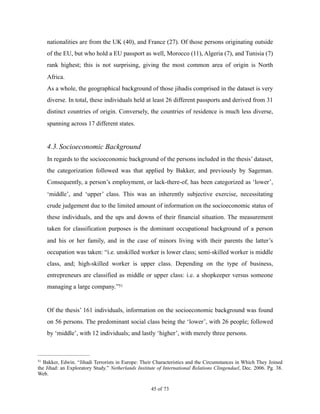 nationalities are from the UK (40), and France (27). Of those persons originating outside
of the EU, but who hold a EU passport as well, Morocco (11), Algeria (7), and Tunisia (7)
rank highest; this is not surprising, giving the most common area of origin is North
Africa.
As a whole, the geographical background of those jihadis comprised in the dataset is very
diverse. In total, these individuals held at least 26 different passports and derived from 31
distinct countries of origin. Conversely, the countries of residence is much less diverse,
spanning across 17 different states.
4.3.Socioeconomic Background
In regards to the socioeconomic background of the persons included in the thesis’ dataset,
the categorization followed was that applied by Bakker, and previously by Sageman.
Consequently, a person’s employment, or lack-there-of, has been categorized as ‘lower’,
‘middle’, and ‘upper’ class. This was an inherently subjective exercise, necessitating
crude judgement due to the limited amount of information on the socioeconomic status of
these individuals, and the ups and downs of their financial situation. The measurement
taken for classification purposes is the dominant occupational background of a person
and his or her family, and in the case of minors living with their parents the latter’s
occupation was taken: “i.e. unskilled worker is lower class; semi-skilled worker is middle
class, and; high-skilled worker is upper class. Depending on the type of business,
entrepreneurs are classified as middle or upper class: i.e. a shopkeeper versus someone
managing a large company.”51
Of the thesis’ 161 individuals, information on the socioeconomic background was found
on 56 persons. The predominant social class being the ‘lower’, with 26 people; followed
by ‘middle’, with 12 individuals; and lastly ‘higher’, with merely three persons.
Bakker, Edwin. “Jihadi Terrorists in Europe: Their Characteristics and the Circumstances in Which They Joined51
the Jihad: an Exploratory Study.” Netherlands Institute of International Relations Clingendael, Dec. 2006. Pg. 38.
Web.
! of !45 73
 