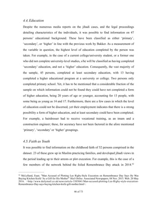 4.4.Education
Despite the numerous media reports on the jihadi cases, and the legal proceedings
detailing characteristics of the individuals, it was possible to find information on 47
persons’ educational background. These have been classified as either ‘primary’,
‘secondary’, or ‘higher’ in line with the previous work by Bakker. As a measurement of
the variable in question, the highest level of education completed by the person was
taken. For example, in the case of a current college/university student, or a former one
who did not complete university-level studies, s/he will be classified as having completed
‘secondary’ education, and not a ‘higher’ education. Consequently, the vast majority of
the sample, 45 persons, completed at least secondary education, with 13 having
completed a higher educational program at a university or college. Two persons only
completed primary school. Yet, it has to be mentioned that a considerable fraction of the
sample on which information could not be found they could have not completed a form
of higher education, being 20 years of age or younger, accounting for 13 people, with
some being as young as 14 and 17. Furthermore, there are a few cases in which the level
of education could not be discerned, yet their employment indicates that there is a strong
possibility a form of higher education, and at least secondary could have been completed.
For example, a hairdresser had to receive vocational training, as an imam and a
construction engineer; these, for accuracy have not been factored in the afore mentioned
‘primary’, ‘secondary’ or ‘higher’ groupings.
4.5.Faith as Youth
It was possible to find information on the childhood faith of 52 persons comprised in the
dataset. 23 of these grew up in Muslim practicing families, and developed jihadi views in
the period leading up to their arrests or plot execution. For example, this is the case of a
few members of the network behind the foiled Remembrance Day attack in 2014.52
McLelland, Euan. "Man Accused of Plotting Lee Rigby-Style Execution on Remembrance Day Says He Was52
Buying Kitchen Knife 'As a Gift for His Mother'" Mail Online. Associated Newspapers, 04 Nov. 2015. Web. 20 May
2016. <http://www.dailymail.co.uk/news/article-3303041/Man-accused-plotting-Lee-Rigby-style-execution-
Remembrance-Day-says-buying-kitchen-knife-gift-mother.html>.
! of !46 73
 