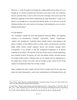 Moreover, 17 of the 52 people were brought up a religion different from Islam, five were
brought up in a secular household and converted at some point in life; this could have
been on a personal whim, or due to a life-event such as marriage. This was the case of the
hairdresser ringleader of the Islamic Brotherhood for Jihad Predication. Lastly, seven53
persons were brought up in a non-practicing Muslim family, as was the case of the the
Abdeslam brothers who were notorious for running a hash-smoking bar, were not shy at
drinking alcohol either.54
4.6.Occupation
The ‘occupation’ variable has been operationalized following Bakker and Sageman,
resulting in six classifications: ‘unskilled’, ‘semi-skilled’, ‘skilled’, ‘entrepreneurs’,
‘student’, and ‘unemployed’. Unskilled workers include cleaners, shop employees and
drivers; examples of semi-skilled workers are chefs, clerics, and electricians; and lastly,
highly skilled workers include engineers, doctors and scientists, amongst others.
Consequently, it was possible to find the occupational background of 58 persons
comprised in the dataset. The majority at the time of their arrests, or jihadi undertaking,
were unskilled workers, 20 persons, ten were semi-skilled workers, and three persons
were highly skilled workers. Ulteriorly, there are six students and five entrepreneurs in
the sample; these include a bar owner, and two business owners. Lastly, 24.14% of this
sample was unemployed at their time of arrest or attack.
When comparing the thesis’ sample with the Union’s average trends for the same time
period, the latter demonstrates a much lower unemployment rate fluctuating below and
Kern, Soeren. "Spain: Barcelona's Would-Be Beheaders." Gatestone Institute, 25 Apr. 2015. Web. 20 May 2016.53
<http://www.gatestoneinstitute.org/5602/spain-beheadings>.
Cottee, Simon. "Europe’s Joint-Smoking, Gay-Club Hopping Terrorists." Foreign Policy, 13 Apr. 2016. Web. 2054
May 2016. <http://foreignpolicy.com/2016/04/13/the-joint-smoking-gay-club-hopping-terrorists-of-molenbeek-
a b d e s l a m - r a d i c a l i z a t i o n / ?
utm_content=buffer6c70d&utm_medium=social&utm_source=facebook.com&utm_campaign=buffer>.
! of !47 73
 