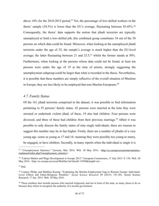 above 10% for the 2010-2015 period. Yet, the percentage of low-skilled workers in the55
thesis’ sample (34.5%) is lower than the EU’s average, fluctuating between 43-45%.56
Consequently, the thesis’ data supports the notion that jihadi terrorists are typically
unemployed or hold a low-skilled job; this combined group constitutes 34 out of the 58
persons on which data could be found. Moreover, when looking at the unemployed jihadi
terrorists under the age of 25, the sample’s average is much higher than the EU-level
average; the latter fluctuating between 21 and 23.5, whilst the former stands at 50%.57
Furthermore, when looking at the persons whose data could not be found, at least ten
persons were under the age of 19 at the time of arrests, strongly suggesting the
unemployment subgroup could be larger than what is recorded in the thesis. Nevertheless,
it is possible that these numbers are simply reflective of the overall situation of Muslims
in Europe; they are less likely to be employed that non-Muslim Europeans.58
4.7.Family Status
Of the 161 jihadi terrorists comprised in the dataset, it was possible to find information
pertaining to 55 persons’ family status. 42 persons were married at the time they were
arrested or undertook violent jihad; of these, 19 also had children. Four persons were
divorced, and three of these had children from their previous marriage. Albeit it was59
possible to only discern the family status of nine single individuals, there are reasons to
suggest this number may be in fact higher. Firstly, there are a number of jihadis of a very
young age -some as young as 17 and 14- meaning they were possibly too young to marry,
be engaged, or have children. Secondly, in many reports when the individual is single it is
"Unemployment Statistics." Eurostat, Mar. 2016. Web. 20 May 2016. <http://ec.europa.eu/eurostat/statistics-55
explained/index.php/Unemployment_statistics>.
"Labour Market and Wage Development in Europe 2015." European Commission, 17 July 2015. P. 156. Web. 2056
May 2016. <http://ec.europa.eu/social/BlobServlet?docId=14290&langId=en>.
Ibid.57
Connor, Philip, and Matthias Koenig. "Explaining the Muslim Employment Gap in Western Europe: Individual-58
Level Effects and Ethno-Religious Penalties." Social Science Research 49 (2015): 191-201. Social Science
Research, 17 Jan. 2015. Web. 20 May 2016.
These numbers also include persons who married religiously and not in front of the state, as many chose to do so59
because they refuse to recognize the authority of a secular government.
! of !48 73
 
