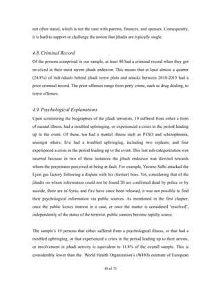 not often stated, which is not the case with parents, finances, and spouses. Consequently,
it is hard to support or challenge the notion that jihadis are typically single.
4.8.Criminal Record
Of the persons comprised in our sample, at least 40 had a criminal record when they got
involved in their most recent jihadi endeavor. This means that at least almost a quarter
(24.8%) of individuals behind jihadi terror plots and attacks between 2010-2015 had a
prior criminal record. The prior offenses range from petty crime, such as drug dealing, to
terror offenses.
4.9.Psychological Explanations
Upon scrutinizing the biographies of the jihadi terrorists, 19 suffered from either a form
of mental illness, had a troubled upbringing, or experienced a crisis in the period leading
up to the event. Of these, ten had a mental illness such as PTSD and schizophrenia,
amongst others; five had a troubled upbringing, including two orphans; and four
experienced a crisis in the period leading up to the event. This last sub-categorization was
inserted because in two of these instances the jihadi endeavor was directed towards
whom the perpetrator perceived at being at fault. For example, Yassine Salhi attacked the
Lyon gas factory following a dispute with his (former) boss. Yet, considering that of the
jihadis on whom information could not be found 20 are confirmed dead by police or by
suicide, three are in Syria, and five have since been released, it was not possible to find
their psychological information via public sources. As mentioned in the first chapter,
once the public looses interest in a case, or once the matter is considered ‘resolved’,
independently of the status of the terrorist, public sources become rapidly scarce.
The sample’s 19 persons that either suffered from a psychological illness, or that had a
troubled upbringing, or that experienced a crisis in the period leading up to their arrests,
or involvement in jihadi activity is equivalent to 11.8% of the overall sample. This is
considerably lower than the World Health Organization’s (WHO) estimate of European
! of !49 73
 
