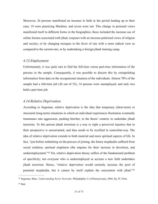 Moreover, 26 persons manifested an increase in faith in the period leading up to their
case; 19 were practicing Muslims, and seven were not. This change in personal views
manifested itself in different forms in the biographies; these included the increase use of
online forums associated with jihad, conjunct with an increase polarized views of religion
and society; or by changing mosques in the favor of one with a more radical view as
compared to the current one; or by undertaking a foreign jihadi training camp.
4.13.Employment
Unfortunately, it was quite rare to find the full-time versus part-time information of the
persons in the sample. Consequently, it was possible to discern this by extrapolating
information from data on the occupational situation of the individuals. Almost 70% of the
sample had a full-time job (36 out of 52), 14 persons were unemployed, and only two
held a part-time job.
4.14.Relative Deprivation
According to Sageman, relative deprivation is the idea that temporary (short-term) or
structural (long-term) situations in which an individual experiences frustration eventually
transmutes into aggression, pushing him/her, in the thesis’ context, to undertake jihadi
terrorism. To this person jihadi terrorism is a way to right a perceived injustice that in
their perspective is unwarranted, and thus needs to be rectified in somewhat-way. The
idea of relative deprivation extends to both material and more spiritual aspects of life. In
fact, “just before embarking on the process of joining, the future mujahedin suffered from
social isolation, spiritual emptiness (the impetus for their increase in devotion), and
underemployment.” Yet, relative deprivation theory suffers of the fundamental problem62
of specificity; not everyone who is underemployed or accrues a new faith undertakes
jihadi terrorism. Hence, “relative deprivation would certainly increase the pool of
potential mujahedin, but it cannot by itself explain the association with jihad.”63
Sageman, Marc. Understanding Terror Networks. Philadelphia: U of Pennsylvania, 2004. Pg. 95. Print.62
Ibid.63
! of !51 73
 