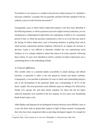 Nevertheless it was chosen as a variable in the previous studies because it is “probably a
necessary condition,” as people who are generally satisfied with their standard of life are
unlikely to join revivalist terrorist movements.64
Consequently, cases in which relative deprivation played a role have been identified in
the following manner: in which a person(s) received a higher (tertiary) education, yet was
unemployed or underemployed right before the undertaking of jihad or for a protracted
period of time; in which the person(s) experienced a crisis or an event that may lead to
the feeling of relative deprivation, such as becoming homeless or getting fired; and in
which persons experienced spiritual emptiness followed by an impetus for increase in
devotion. Lastly, it was difficult to determine whether one was experiencing social
isolation, as it is a deeply subjective matter that seems to be rarely reported. Following
these criteria, 27 cases were identified in which a situation of relative deprivation was a
contributing factor to the undertaking of jihad.
4.15.Social Affiliation
This variable refers to a potential jihadis accessibility to jihadi ideology and official
networks, in particular it refers to the role played by friends and family members.
Consequently, it was possible to determine 42 cases in which such relationships played a
role in the development of the particular jihadi case, corresponding to 26.1% of the
thesis’ sample. The most prominent social affiliation types are siblings (19), followed by
friends (12), spouses (8), and other family members (3); those that did not figure
relatively frequently were ascribed to this last category. In zero cases were discipleship
bonds found to play a role.
Albeit Bakker and Sageman do not distinguish formerly between social affiliates’ roles in
a case, the thesis seeks to deepen their analysis in light of future research. Consequently
their roles have been categorized either as providing ideological support, for example by
Sageman, Marc. Understanding Terror Networks. Philadelphia: U of Pennsylvania, 2004. Print.64
! of !52 73
 